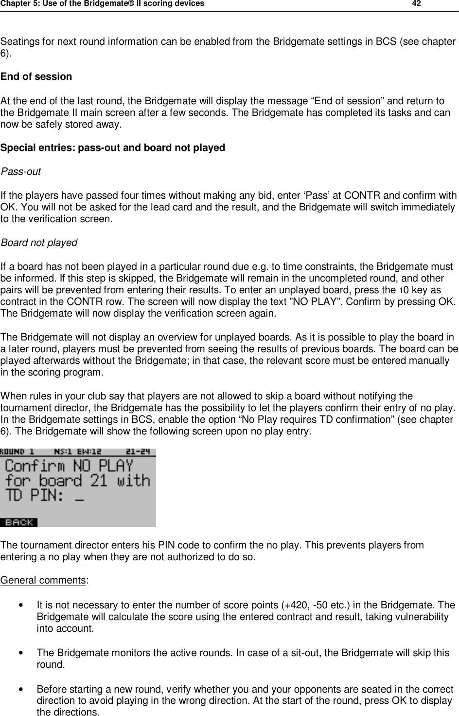 Chapter 5: Use of the Bridgemate&reg; II scoring devices           42  Seatings for next round information can be enabled from the Bridgemate settings in BCS (see chapter 6). End of session  At the end of the last round, the Bridgemate will display the message &ldquo;End of session&rdquo; and return to the Bridgemate II main screen after a few seconds. The Bridgemate has completed its tasks and can now be safely stored away. Special entries: pass-out and board not played Pass-out If the players have passed four times without making any bid, enter &lsquo;Pass&rsquo; at CONTR and confirm with OK. You will not be asked for the lead card and the result, and the Bridgemate will switch immediately to the verification screen. Board not played If a board has not been played in a particular round due e.g. to time constraints, the Bridgemate must be informed. If this step is skipped, the Bridgemate will remain in the uncompleted round, and other pairs will be prevented from entering their results. To enter an unplayed board, press the 10 key as contract in the CONTR row. The screen will now display the text &rdquo;NO PLAY&rdquo;. Confirm by pressing OK. The Bridgemate will now display the verification screen again. The Bridgemate will not display an overview for unplayed boards. As it is possible to play the board in a later round, players must be prevented from seeing the results of previous boards. The board can be played afterwards without the Bridgemate; in that case, the relevant score must be entered manually in the scoring program. When rules in your club say that players are not allowed to skip a board without notifying the tournament director, the Bridgemate has the possibility to let the players confirm their entry of no play. In the Bridgemate settings in BCS, enable the option &ldquo;No Play requires TD confirmation&rdquo; (see chapter 6). The Bridgemate will show the following screen upon no play entry.  The tournament director enters his PIN code to confirm the no play. This prevents players from entering a no play when they are not authorized to do so. General comments: &bull;  It is not necessary to enter the number of score points (+420, -50 etc.) in the Bridgemate. The Bridgemate will calculate the score using the entered contract and result, taking vulnerability into account. &bull;  The Bridgemate monitors the active rounds. In case of a sit-out, the Bridgemate will skip this round. &bull; Before starting a new round, verify whether you and your opponents are seated in the correct direction to avoid playing in the wrong direction. At the start of the round, press OK to display the directions. 