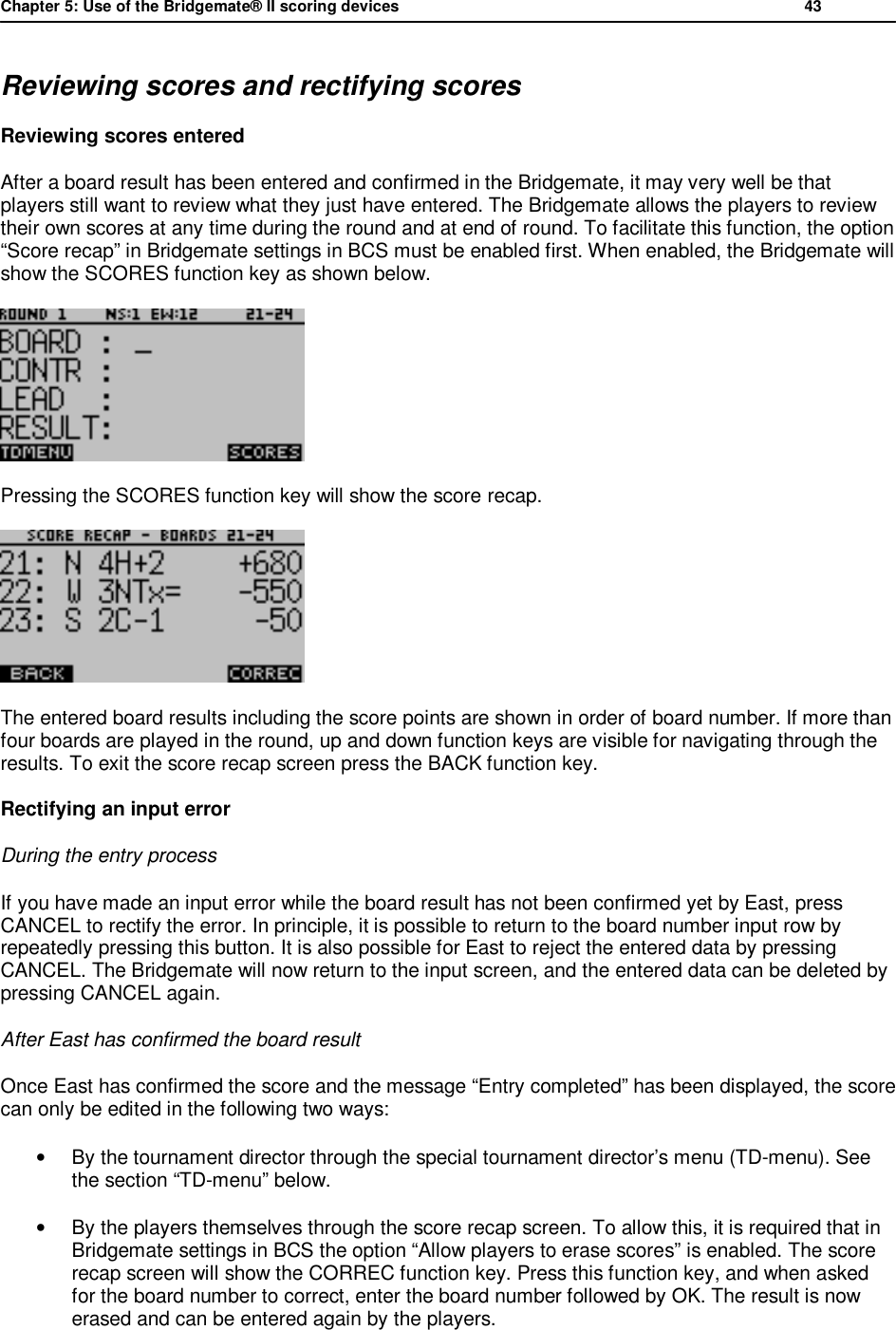 Chapter 5: Use of the Bridgemate&reg; II scoring devices           43  Reviewing scores and rectifying scores Reviewing scores entered After a board result has been entered and confirmed in the Bridgemate, it may very well be that players still want to review what they just have entered. The Bridgemate allows the players to review their own scores at any time during the round and at end of round. To facilitate this function, the option &ldquo;Score recap&rdquo; in Bridgemate settings in BCS must be enabled first. When enabled, the Bridgemate will show the SCORES function key as shown below.   Pressing the SCORES function key will show the score recap.  The entered board results including the score points are shown in order of board number. If more than four boards are played in the round, up and down function keys are visible for navigating through the results. To exit the score recap screen press the BACK function key. Rectifying an input error During the entry process If you have made an input error while the board result has not been confirmed yet by East, press CANCEL to rectify the error. In principle, it is possible to return to the board number input row by repeatedly pressing this button. It is also possible for East to reject the entered data by pressing CANCEL. The Bridgemate will now return to the input screen, and the entered data can be deleted by pressing CANCEL again. After East has confirmed the board result Once East has confirmed the score and the message &ldquo;Entry completed&rdquo; has been displayed, the score can only be edited in the following two ways: &bull; By the tournament director through the special tournament director&rsquo;s menu (TD-menu). See the section &ldquo;TD-menu&rdquo; below. &bull; By the players themselves through the score recap screen. To allow this, it is required that in Bridgemate settings in BCS the option &ldquo;Allow players to erase scores&rdquo; is enabled. The score recap screen will show the CORREC function key. Press this function key, and when asked for the board number to correct, enter the board number followed by OK. The result is now erased and can be entered again by the players. 