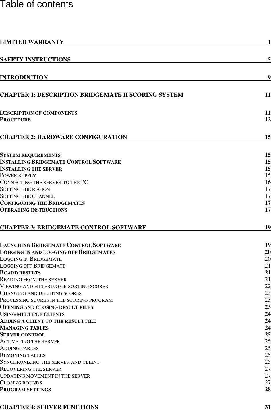  Table of contents  LIMITED WARRANTY  1 SAFETY INSTRUCTIONS  5 INTRODUCTION  9 CHAPTER 1: DESCRIPTION BRIDGEMATE II SCORING SYSTEM  11 DESCRIPTION OF COMPONENTS  11 PROCEDURE 12 CHAPTER 2: HARDWARE CONFIGURATION  15 SYSTEM REQUIREMENTS  15 INSTALLING BRIDGEMATE CONTROL SOFTWARE 15 INSTALLING THE SERVER  15 POWER SUPPLY 15 CONNECTING THE SERVER TO THE PC  16 SETTING THE REGION 17 SETTING THE CHANNEL 17 CONFIGURING THE BRIDGEMATES  17 OPERATING INSTRUCTIONS 17 CHAPTER 3: BRIDGEMATE CONTROL SOFTWARE  19 LAUNCHING BRIDGEMATE CONTROL SOFTWARE 19 LOGGING IN AND LOGGING OFF BRIDGEMATES 20 LOGGING IN BRIDGEMATE 20 LOGGING OFF BRIDGEMATE 21 BOARD RESULTS  21 READING FROM THE SERVER 21 VIEWING AND FILTERING OR SORTING SCORES 22 CHANGING AND DELETING SCORES 23 PROCESSING SCORES IN THE SCORING PROGRAM 23 OPENING AND CLOSING RESULT FILES 23 USING MULTIPLE CLIENTS  24 ADDING A CLIENT TO THE RESULT FILE 24 MANAGING TABLES  24 SERVER CONTROL 25 ACTIVATING THE SERVER 25 ADDING TABLES 25 REMOVING TABLES 25 SYNCHRONIZING THE SERVER AND CLIENT 25 RECOVERING THE SERVER 27 UPDATING MOVEMENT IN THE SERVER 27 CLOSING ROUNDS 27 PROGRAM SETTINGS 28 CHAPTER 4: SERVER FUNCTIONS  31 