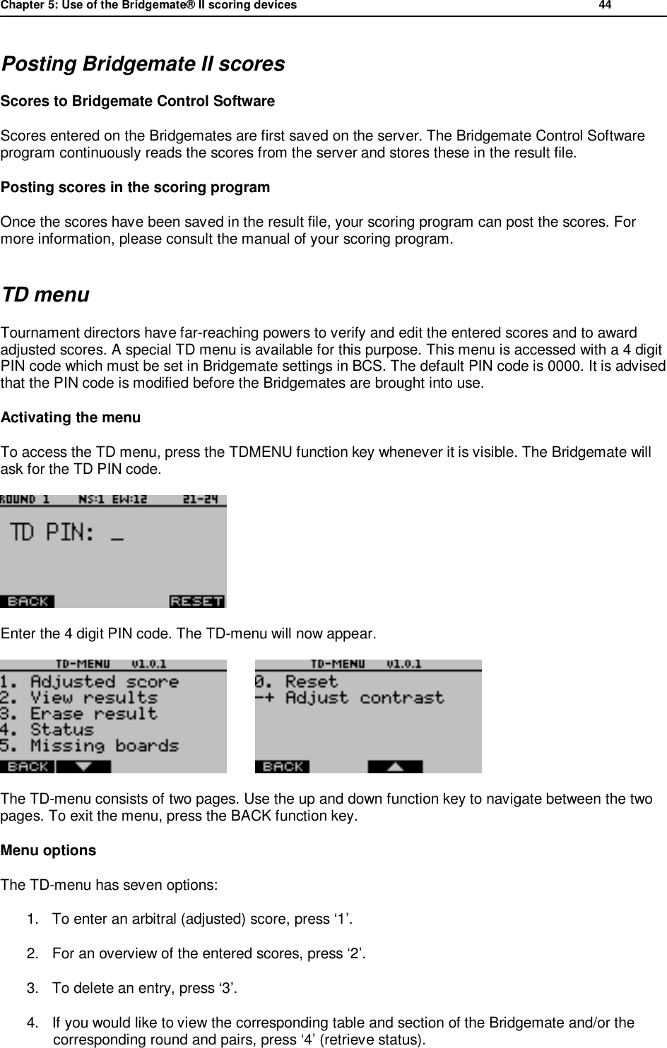 Chapter 5: Use of the Bridgemate&reg; II scoring devices           44  Posting Bridgemate II scores Scores to Bridgemate Control Software Scores entered on the Bridgemates are first saved on the server. The Bridgemate Control Software program continuously reads the scores from the server and stores these in the result file. Posting scores in the scoring program Once the scores have been saved in the result file, your scoring program can post the scores. For more information, please consult the manual of your scoring program. TD menu Tournament directors have far-reaching powers to verify and edit the entered scores and to award adjusted scores. A special TD menu is available for this purpose. This menu is accessed with a 4 digit PIN code which must be set in Bridgemate settings in BCS. The default PIN code is 0000. It is advised that the PIN code is modified before the Bridgemates are brought into use. Activating the menu To access the TD menu, press the TDMENU function key whenever it is visible. The Bridgemate will ask for the TD PIN code.  Enter the 4 digit PIN code. The TD-menu will now appear.          The TD-menu consists of two pages. Use the up and down function key to navigate between the two pages. To exit the menu, press the BACK function key. Menu options The TD-menu has seven options:  1. To enter an arbitral (adjusted) score, press &lsquo;1&rsquo;. 2. For an overview of the entered scores, press &lsquo;2&rsquo;. 3. To delete an entry, press &lsquo;3&rsquo;. 4. If you would like to view the corresponding table and section of the Bridgemate and/or the corresponding round and pairs, press &lsquo;4&rsquo; (retrieve status). 