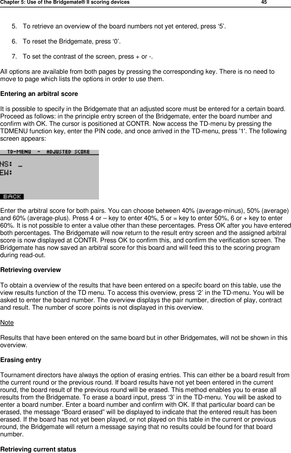 Chapter 5: Use of the Bridgemate&reg; II scoring devices           45  5. To retrieve an overview of the board numbers not yet entered, press &lsquo;5&rsquo;. 6. To reset the Bridgemate, press &lsquo;0&rsquo;. 7. To set the contrast of the screen, press + or -. All options are available from both pages by pressing the corresponding key. There is no need to move to page which lists the options in order to use them. Entering an arbitral score It is possible to specify in the Bridgemate that an adjusted score must be entered for a certain board. Proceed as follows: in the principle entry screen of the Bridgemate, enter the board number and confirm with OK. The cursor is positioned at CONTR. Now access the TD-menu by pressing the TDMENU function key, enter the PIN code, and once arrived in the TD-menu, press '1'. The following screen appears:  Enter the arbitral score for both pairs. You can choose between 40% (average-minus), 50% (average) and 60% (average-plus). Press 4 or &ndash; key to enter 40%, 5 or = key to enter 50%, 6 or + key to enter 60%. It is not possible to enter a value other than these percentages. Press OK after you have entered both percentages. The Bridgemate will now return to the result entry screen and the assigned arbitral score is now displayed at CONTR. Press OK to confirm this, and confirm the verification screen. The Bridgemate has now saved an arbitral score for this board and will feed this to the scoring program during read-out. Retrieving overview To obtain a overview of the results that have been entered on a specifc board on this table, use the view results function of the TD menu. To access this overview, press &lsquo;2&rsquo; in the TD-menu. You will be asked to enter the board number. The overview displays the pair number, direction of play, contract and result. The number of score points is not displayed in this overview. Note Results that have been entered on the same board but in other Bridgemates, will not be shown in this overview. Erasing entry Tournament directors have always the option of erasing entries. This can either be a board result from the current round or the previous round. If board results have not yet been entered in the current round, the board result of the previous round will be erased. This method enables you to erase all results from the Bridgemate. To erase a board input, press &lsquo;3&rsquo; in the TD-menu. You will be asked to enter a board number. Enter a board number and confirm with OK. If that particular board can be erased, the message &ldquo;Board erased&rdquo; will be displayed to indicate that the entered result has been erased. If the board has not yet been played, or not played on this table in the current or previous round, the Bridgemate will return a message saying that no results could be found for that board number. Retrieving current status 