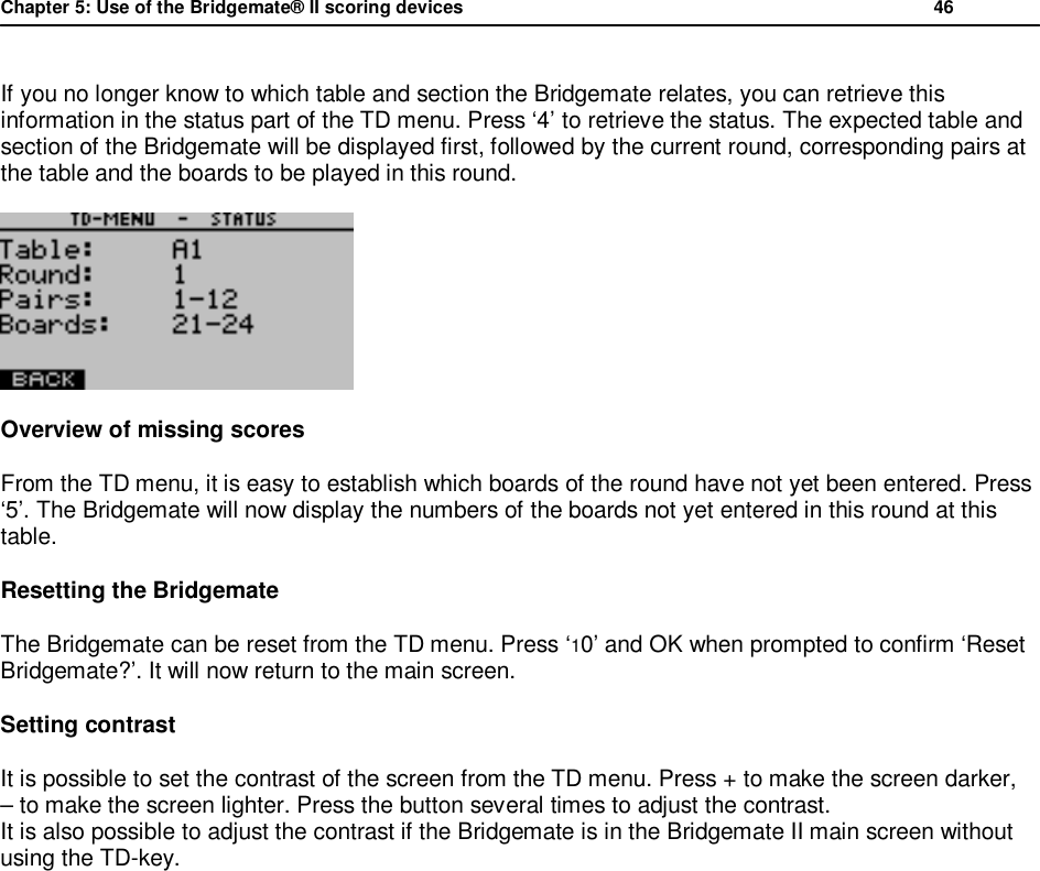 Chapter 5: Use of the Bridgemate&reg; II scoring devices           46  If you no longer know to which table and section the Bridgemate relates, you can retrieve this information in the status part of the TD menu. Press &lsquo;4&rsquo; to retrieve the status. The expected table and section of the Bridgemate will be displayed first, followed by the current round, corresponding pairs at the table and the boards to be played in this round.  Overview of missing scores From the TD menu, it is easy to establish which boards of the round have not yet been entered. Press &lsquo;5&rsquo;. The Bridgemate will now display the numbers of the boards not yet entered in this round at this table. Resetting the Bridgemate The Bridgemate can be reset from the TD menu. Press &lsquo;10&rsquo; and OK when prompted to confirm &lsquo;Reset Bridgemate?&rsquo;. It will now return to the main screen. Setting contrast It is possible to set the contrast of the screen from the TD menu. Press + to make the screen darker,  &ndash; to make the screen lighter. Press the button several times to adjust the contrast.  It is also possible to adjust the contrast if the Bridgemate is in the Bridgemate II main screen without using the TD-key.