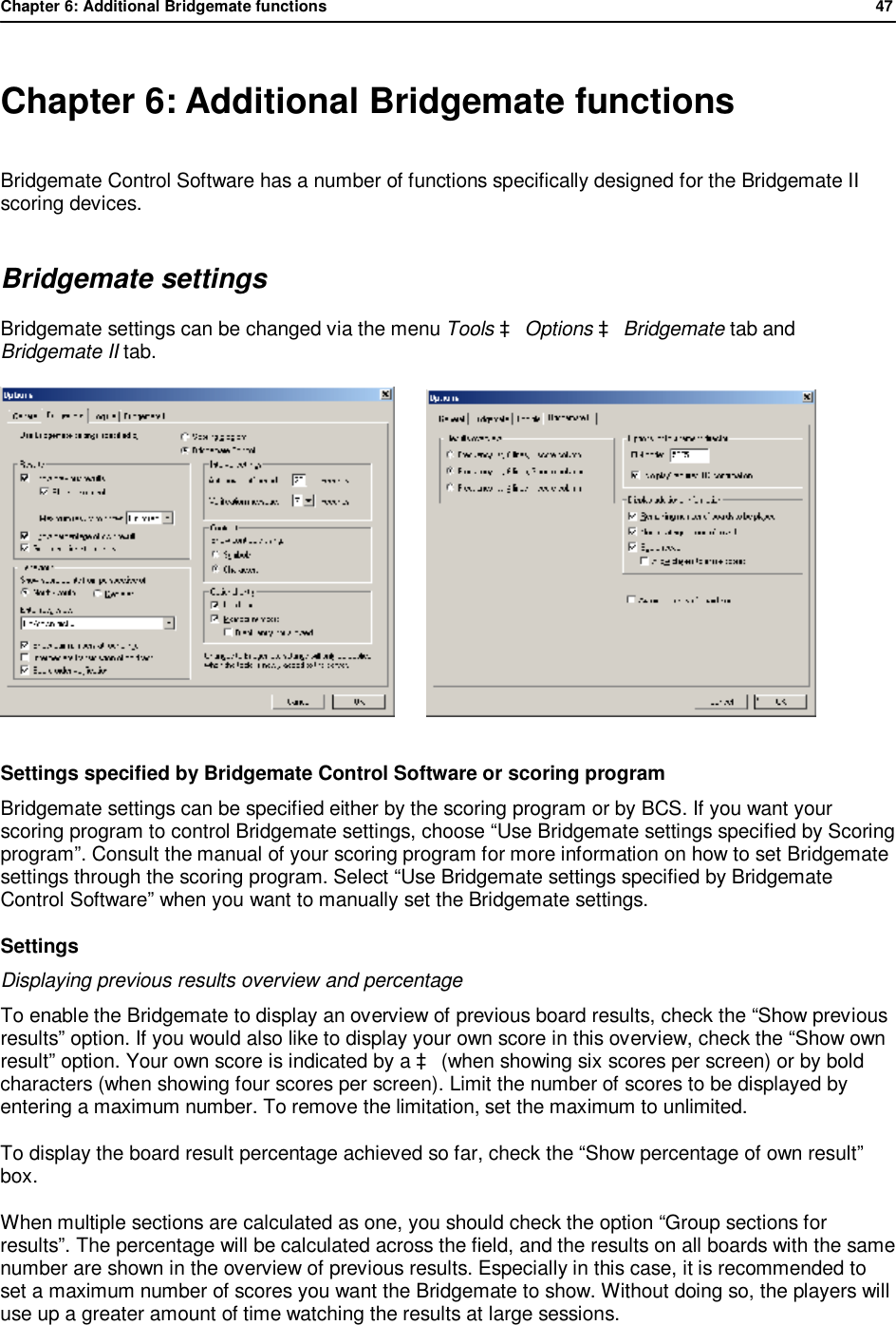 Chapter 6: Additional Bridgemate functions              47   Chapter 6: Additional Bridgemate functions Bridgemate Control Software has a number of functions specifically designed for the Bridgemate II scoring devices. Bridgemate settings Bridgemate settings can be changed via the menu Tools &agrave; Options &agrave; Bridgemate tab and Bridgemate II tab.          Settings specified by Bridgemate Control Software or scoring program Bridgemate settings can be specified either by the scoring program or by BCS. If you want your scoring program to control Bridgemate settings, choose &ldquo;Use Bridgemate settings specified by Scoring program&rdquo;. Consult the manual of your scoring program for more information on how to set Bridgemate settings through the scoring program. Select &ldquo;Use Bridgemate settings specified by Bridgemate Control Software&rdquo; when you want to manually set the Bridgemate settings. Settings Displaying previous results overview and percentage To enable the Bridgemate to display an overview of previous board results, check the &ldquo;Show previous results&rdquo; option. If you would also like to display your own score in this overview, check the &ldquo;Show own result&rdquo; option. Your own score is indicated by a &agrave; (when showing six scores per screen) or by bold characters (when showing four scores per screen). Limit the number of scores to be displayed by entering a maximum number. To remove the limitation, set the maximum to unlimited. To display the board result percentage achieved so far, check the &ldquo;Show percentage of own result&rdquo; box. When multiple sections are calculated as one, you should check the option &ldquo;Group sections for results&rdquo;. The percentage will be calculated across the field, and the results on all boards with the same number are shown in the overview of previous results. Especially in this case, it is recommended to set a maximum number of scores you want the Bridgemate to show. Without doing so, the players will use up a greater amount of time watching the results at large sessions. 