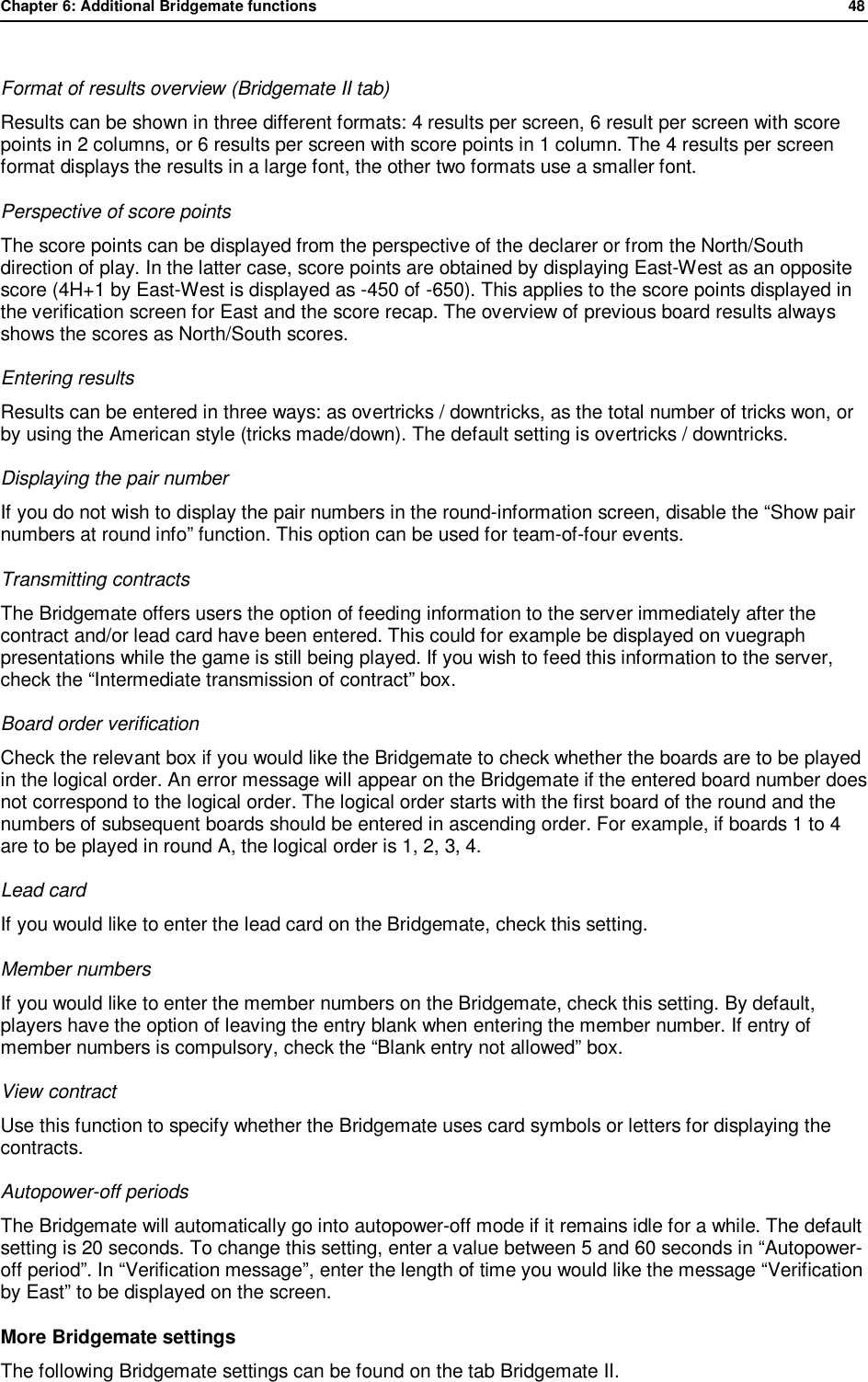 Chapter 6: Additional Bridgemate functions              48   Format of results overview (Bridgemate II tab) Results can be shown in three different formats: 4 results per screen, 6 result per screen with score points in 2 columns, or 6 results per screen with score points in 1 column. The 4 results per screen format displays the results in a large font, the other two formats use a smaller font. Perspective of score points The score points can be displayed from the perspective of the declarer or from the North/South direction of play. In the latter case, score points are obtained by displaying East-West as an opposite score (4H+1 by East-West is displayed as -450 of -650). This applies to the score points displayed in the verification screen for East and the score recap. The overview of previous board results always shows the scores as North/South scores. Entering results Results can be entered in three ways: as overtricks / downtricks, as the total number of tricks won, or by using the American style (tricks made/down). The default setting is overtricks / downtricks. Displaying the pair number If you do not wish to display the pair numbers in the round-information screen, disable the &ldquo;Show pair numbers at round info&rdquo; function. This option can be used for team-of-four events.  Transmitting contracts The Bridgemate offers users the option of feeding information to the server immediately after the contract and/or lead card have been entered. This could for example be displayed on vuegraph presentations while the game is still being played. If you wish to feed this information to the server, check the &ldquo;Intermediate transmission of contract&rdquo; box.  Board order verification Check the relevant box if you would like the Bridgemate to check whether the boards are to be played in the logical order. An error message will appear on the Bridgemate if the entered board number does not correspond to the logical order. The logical order starts with the first board of the round and the numbers of subsequent boards should be entered in ascending order. For example, if boards 1 to 4 are to be played in round A, the logical order is 1, 2, 3, 4. Lead card  If you would like to enter the lead card on the Bridgemate, check this setting. Member numbers If you would like to enter the member numbers on the Bridgemate, check this setting. By default, players have the option of leaving the entry blank when entering the member number. If entry of member numbers is compulsory, check the &ldquo;Blank entry not allowed&rdquo; box. View contract Use this function to specify whether the Bridgemate uses card symbols or letters for displaying the contracts. Autopower-off periods The Bridgemate will automatically go into autopower-off mode if it remains idle for a while. The default setting is 20 seconds. To change this setting, enter a value between 5 and 60 seconds in &ldquo;Autopower-off period&rdquo;. In &ldquo;Verification message&rdquo;, enter the length of time you would like the message &ldquo;Verification by East&rdquo; to be displayed on the screen. More Bridgemate settings The following Bridgemate settings can be found on the tab Bridgemate II. 