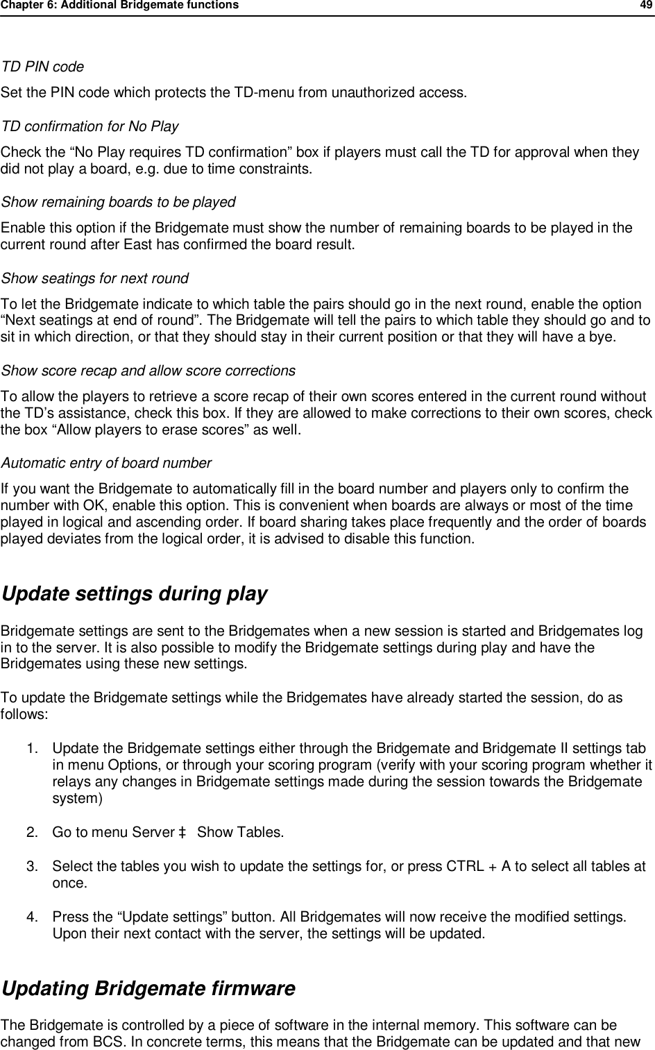 Chapter 6: Additional Bridgemate functions              49   TD PIN code Set the PIN code which protects the TD-menu from unauthorized access. TD confirmation for No Play  Check the &ldquo;No Play requires TD confirmation&rdquo; box if players must call the TD for approval when they did not play a board, e.g. due to time constraints. Show remaining boards to be played Enable this option if the Bridgemate must show the number of remaining boards to be played in the current round after East has confirmed the board result. Show seatings for next round To let the Bridgemate indicate to which table the pairs should go in the next round, enable the option &ldquo;Next seatings at end of round&rdquo;. The Bridgemate will tell the pairs to which table they should go and to sit in which direction, or that they should stay in their current position or that they will have a bye. Show score recap and allow score corrections To allow the players to retrieve a score recap of their own scores entered in the current round without the TD&rsquo;s assistance, check this box. If they are allowed to make corrections to their own scores, check the box &ldquo;Allow players to erase scores&rdquo; as well. Automatic entry of board number If you want the Bridgemate to automatically fill in the board number and players only to confirm the number with OK, enable this option. This is convenient when boards are always or most of the time played in logical and ascending order. If board sharing takes place frequently and the order of boards played deviates from the logical order, it is advised to disable this function. Update settings during play Bridgemate settings are sent to the Bridgemates when a new session is started and Bridgemates log in to the server. It is also possible to modify the Bridgemate settings during play and have the Bridgemates using these new settings. To update the Bridgemate settings while the Bridgemates have already started the session, do as follows: 1. Update the Bridgemate settings either through the Bridgemate and Bridgemate II settings tab in menu Options, or through your scoring program (verify with your scoring program whether it relays any changes in Bridgemate settings made during the session towards the Bridgemate system) 2. Go to menu Server &agrave; Show Tables. 3. Select the tables you wish to update the settings for, or press CTRL + A to select all tables at once. 4. Press the &ldquo;Update settings&rdquo; button. All Bridgemates will now receive the modified settings. Upon their next contact with the server, the settings will be updated. Updating Bridgemate firmware The Bridgemate is controlled by a piece of software in the internal memory. This software can be changed from BCS. In concrete terms, this means that the Bridgemate can be updated and that new 