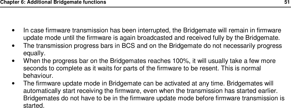Chapter 6: Additional Bridgemate functions              51   &bull; In case firmware transmission has been interrupted, the Bridgemate will remain in firmware update mode until the firmware is again broadcasted and received fully by the Bridgemate. &bull;  The transmission progress bars in BCS and on the Bridgemate do not necessarily progress equally. &bull; When the progress bar on the Bridgemates reaches 100%, it will usually take a few more seconds to complete as it waits for parts of the firmware to be resent. This is normal behaviour. &bull;  The firmware update mode in Bridgemate can be activated at any time. Bridgemates will automatically start receiving the firmware, even when the transmission has started earlier. Bridgemates do not have to be in the firmware update mode before firmware transmission is started.  