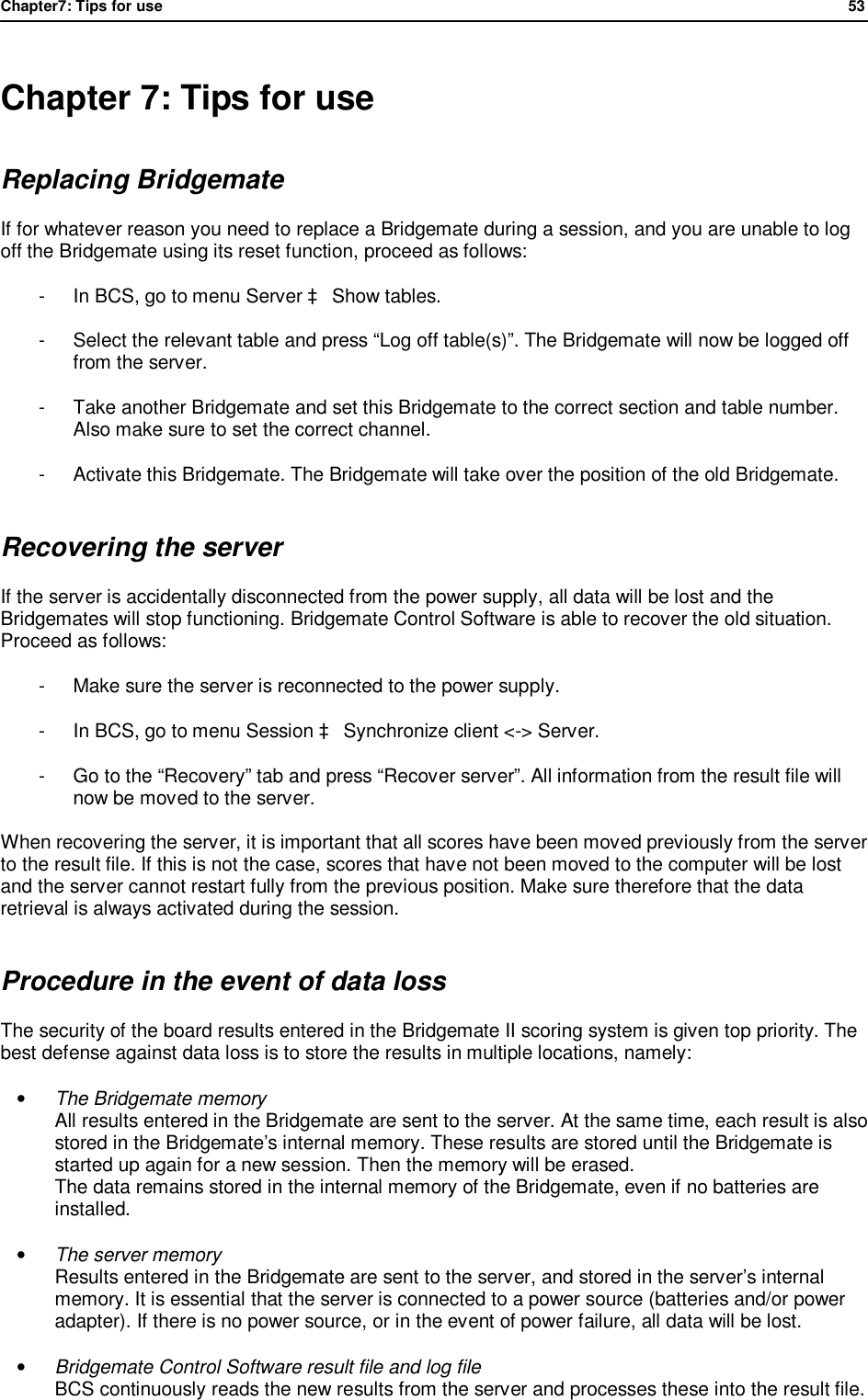 Chapter7: Tips for use                53   Chapter 7: Tips for use Replacing Bridgemate If for whatever reason you need to replace a Bridgemate during a session, and you are unable to log off the Bridgemate using its reset function, proceed as follows: -  In BCS, go to menu Server &agrave; Show tables. -  Select the relevant table and press &ldquo;Log off table(s)&rdquo;. The Bridgemate will now be logged off from the server. -  Take another Bridgemate and set this Bridgemate to the correct section and table number. Also make sure to set the correct channel. -  Activate this Bridgemate. The Bridgemate will take over the position of the old Bridgemate. Recovering the server If the server is accidentally disconnected from the power supply, all data will be lost and the Bridgemates will stop functioning. Bridgemate Control Software is able to recover the old situation. Proceed as follows: -  Make sure the server is reconnected to the power supply. -  In BCS, go to menu Session &agrave; Synchronize client <-> Server. -  Go to the &ldquo;Recovery&rdquo; tab and press &ldquo;Recover server&rdquo;. All information from the result file will now be moved to the server.  When recovering the server, it is important that all scores have been moved previously from the server to the result file. If this is not the case, scores that have not been moved to the computer will be lost and the server cannot restart fully from the previous position. Make sure therefore that the data retrieval is always activated during the session. Procedure in the event of data loss The security of the board results entered in the Bridgemate II scoring system is given top priority. The best defense against data loss is to store the results in multiple locations, namely: &bull; The Bridgemate memory All results entered in the Bridgemate are sent to the server. At the same time, each result is also stored in the Bridgemate&rsquo;s internal memory. These results are stored until the Bridgemate is started up again for a new session. Then the memory will be erased. The data remains stored in the internal memory of the Bridgemate, even if no batteries are installed. &bull; The server memory Results entered in the Bridgemate are sent to the server, and stored in the server&rsquo;s internal memory. It is essential that the server is connected to a power source (batteries and/or power adapter). If there is no power source, or in the event of power failure, all data will be lost. &bull; Bridgemate Control Software result file and log file BCS continuously reads the new results from the server and processes these into the result file. 