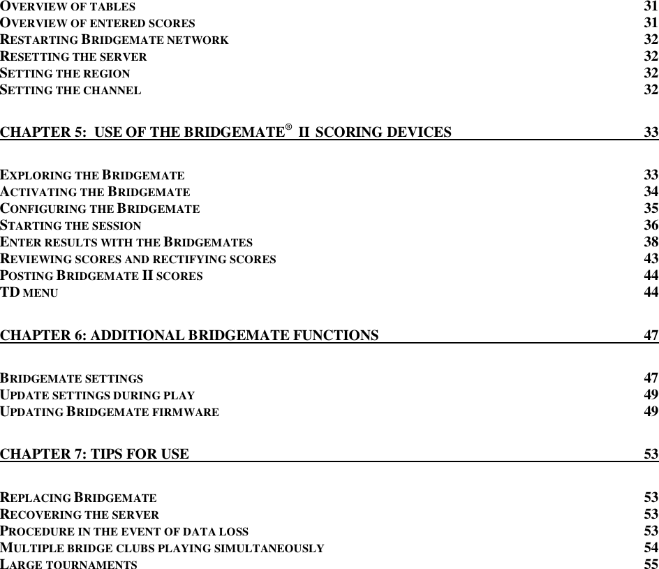   OVERVIEW OF TABLES 31 OVERVIEW OF ENTERED SCORES  31 RESTARTING BRIDGEMATE NETWORK 32 RESETTING THE SERVER  32 SETTING THE REGION 32 SETTING THE CHANNEL 32 CHAPTER 5:  USE OF THE BRIDGEMATE&reg;  II  SCORING DEVICES  33 EXPLORING THE BRIDGEMATE  33 ACTIVATING THE BRIDGEMATE  34 CONFIGURING THE BRIDGEMATE 35 STARTING THE SESSION 36 ENTER RESULTS WITH THE BRIDGEMATES 38 REVIEWING SCORES AND RECTIFYING SCORES  43 POSTING BRIDGEMATE II SCORES 44 TD MENU 44 CHAPTER 6: ADDITIONAL BRIDGEMATE FUNCTIONS  47 BRIDGEMATE SETTINGS 47 UPDATE SETTINGS DURING PLAY 49 UPDATING BRIDGEMATE FIRMWARE 49 CHAPTER 7: TIPS FOR USE  53 REPLACING BRIDGEMATE  53 RECOVERING THE SERVER  53 PROCEDURE IN THE EVENT OF DATA LOSS 53 MULTIPLE BRIDGE CLUBS PLAYING SIMULTANEOUSLY  54 LARGE TOURNAMENTS  55   