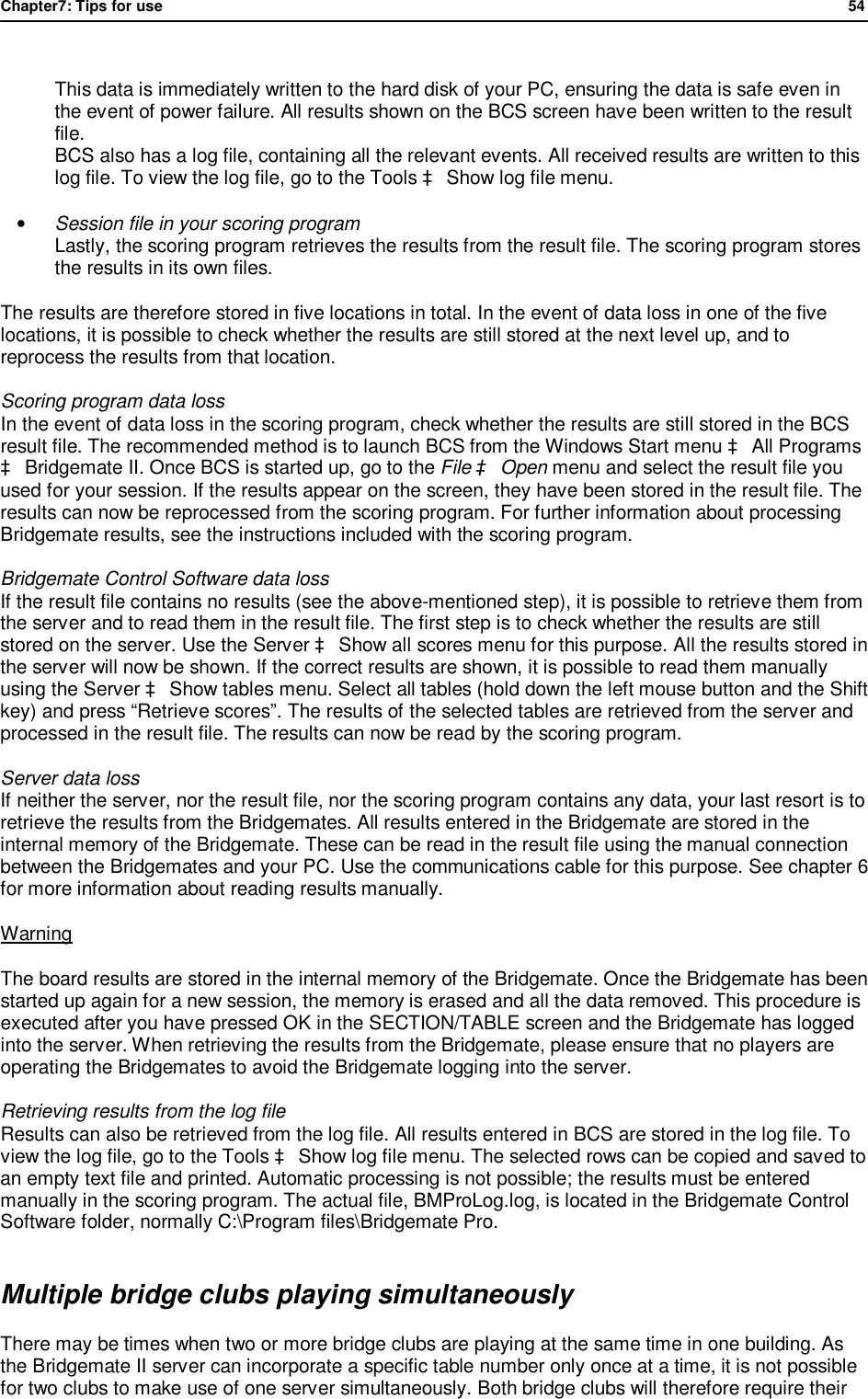 Chapter7: Tips for use                54   This data is immediately written to the hard disk of your PC, ensuring the data is safe even in the event of power failure. All results shown on the BCS screen have been written to the result file. BCS also has a log file, containing all the relevant events. All received results are written to this log file. To view the log file, go to the Tools &agrave; Show log file menu.  &bull; Session file in your scoring program Lastly, the scoring program retrieves the results from the result file. The scoring program stores the results in its own files. The results are therefore stored in five locations in total. In the event of data loss in one of the five locations, it is possible to check whether the results are still stored at the next level up, and to reprocess the results from that location. Scoring program data loss  In the event of data loss in the scoring program, check whether the results are still stored in the BCS result file. The recommended method is to launch BCS from the Windows Start menu &agrave; All Programs &agrave; Bridgemate II. Once BCS is started up, go to the File &agrave; Open menu and select the result file you used for your session. If the results appear on the screen, they have been stored in the result file. The results can now be reprocessed from the scoring program. For further information about processing Bridgemate results, see the instructions included with the scoring program. Bridgemate Control Software data loss If the result file contains no results (see the above-mentioned step), it is possible to retrieve them from the server and to read them in the result file. The first step is to check whether the results are still stored on the server. Use the Server &agrave; Show all scores menu for this purpose. All the results stored in the server will now be shown. If the correct results are shown, it is possible to read them manually using the Server &agrave; Show tables menu. Select all tables (hold down the left mouse button and the Shift key) and press &ldquo;Retrieve scores&rdquo;. The results of the selected tables are retrieved from the server and processed in the result file. The results can now be read by the scoring program. Server data loss  If neither the server, nor the result file, nor the scoring program contains any data, your last resort is to retrieve the results from the Bridgemates. All results entered in the Bridgemate are stored in the internal memory of the Bridgemate. These can be read in the result file using the manual connection between the Bridgemates and your PC. Use the communications cable for this purpose. See chapter 6 for more information about reading results manually.  Warning The board results are stored in the internal memory of the Bridgemate. Once the Bridgemate has been started up again for a new session, the memory is erased and all the data removed. This procedure is executed after you have pressed OK in the SECTION/TABLE screen and the Bridgemate has logged into the server. When retrieving the results from the Bridgemate, please ensure that no players are operating the Bridgemates to avoid the Bridgemate logging into the server. Retrieving results from the log file Results can also be retrieved from the log file. All results entered in BCS are stored in the log file. To view the log file, go to the Tools &agrave; Show log file menu. The selected rows can be copied and saved to an empty text file and printed. Automatic processing is not possible; the results must be entered manually in the scoring program. The actual file, BMProLog.log, is located in the Bridgemate Control Software folder, normally C:\Program files\Bridgemate Pro. Multiple bridge clubs playing simultaneously There may be times when two or more bridge clubs are playing at the same time in one building. As the Bridgemate II server can incorporate a specific table number only once at a time, it is not possible for two clubs to make use of one server simultaneously. Both bridge clubs will therefore require their 