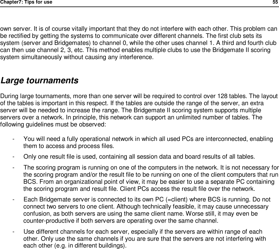 Chapter7: Tips for use                55   own server. It is of course vitally important that they do not interfere with each other. This problem can be rectified by getting the systems to communicate over different channels. The first club sets its system (server and Bridgemates) to channel 0, while the other uses channel 1. A third and fourth club can then use channel 2, 3, etc. This method enables multiple clubs to use the Bridgemate II scoring system simultaneously without causing any interference. Large tournaments During large tournaments, more than one server will be required to control over 128 tables. The layout of the tables is important in this respect. If the tables are outside the range of the server, an extra server will be needed to increase the range. The Bridgemate II scoring system supports multiple servers over a network. In principle, this network can support an unlimited number of tables. The following guidelines must be observed: -  You will need a fully operational network in which all used PCs are interconnected, enabling them to access and process files. -  Only one result file is used, containing all session data and board results of all tables. -  The scoring program is running on one of the computers in the network. It is not necessary for the scoring program and/or the result file to be running on one of the client computers that run BCS. From an organizational point of view, it may be easier to use a separate PC containing the scoring program and result file. Client PCs access the result file over the network. -  Each Bridgemate server is connected to its own PC (=client) where BCS is running. Do not connect two servers to one client. Although technically feasible, it may cause unnecessary confusion, as both servers are using the same client name. Worse still, it may even be counter-productive if both servers are operating over the same channel. -  Use different channels for each server, especially if the servers are within range of each other. Only use the same channels if you are sure that the servers are not interfering with each other (e.g. in different buildings).   