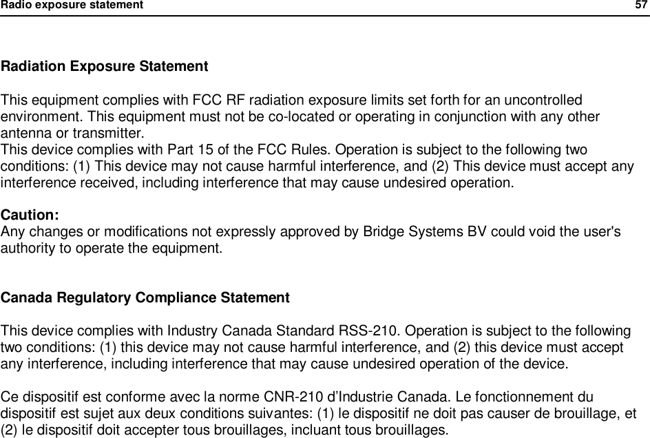Radio exposure statement                57   Radiation Exposure Statement  This equipment complies with FCC RF radiation exposure limits set forth for an uncontrolled environment. This equipment must not be co-located or operating in conjunction with any other antenna or transmitter. This device complies with Part 15 of the FCC Rules. Operation is subject to the following two conditions: (1) This device may not cause harmful interference, and (2) This device must accept any interference received, including interference that may cause undesired operation.  Caution: Any changes or modifications not expressly approved by Bridge Systems BV could void the user's authority to operate the equipment.   Canada Regulatory Compliance Statement  This device complies with Industry Canada Standard RSS-210. Operation is subject to the following two conditions: (1) this device may not cause harmful interference, and (2) this device must accept any interference, including interference that may cause undesired operation of the device.  Ce dispositif est conforme avec la norme CNR-210 d&rsquo;Industrie Canada. Le fonctionnement du dispositif est sujet aux deux conditions suivantes: (1) le dispositif ne doit pas causer de brouillage, et (2) le dispositif doit accepter tous brouillages, incluant tous brouillages.