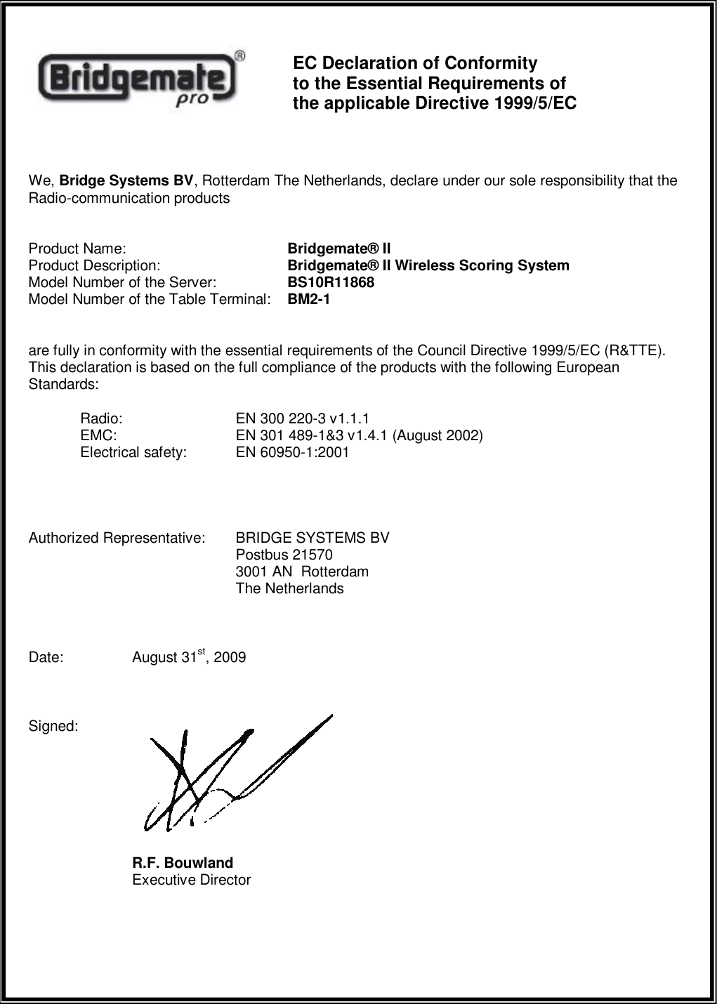      EC Declaration of Conformity  to the Essential Requirements of  the applicable Directive 1999/5/EC  We, Bridge Systems BV, Rotterdam The Netherlands, declare under our sole responsibility that the Radio-communication products  Product Name:       Bridgemate&reg; II Product Description:      Bridgemate&reg; II Wireless Scoring System Model Number of the Server:    BS10R11868 Model Number of the Table Terminal:  BM2-1  are fully in conformity with the essential requirements of the Council Directive 1999/5/EC (R&amp;TTE). This declaration is based on the full compliance of the products with the following European Standards:  Radio:     EN 300 220-3 v1.1.1  EMC:     EN 301 489-1&amp;3 v1.4.1 (August 2002)   Electrical safety:  EN 60950-1:2001    Authorized Representative:  BRIDGE SYSTEMS BV         Postbus 21570         3001 AN  Rotterdam         The Netherlands  Date:   August 31st, 2009  Signed:           R.F. Bouwland     Executive Director   
