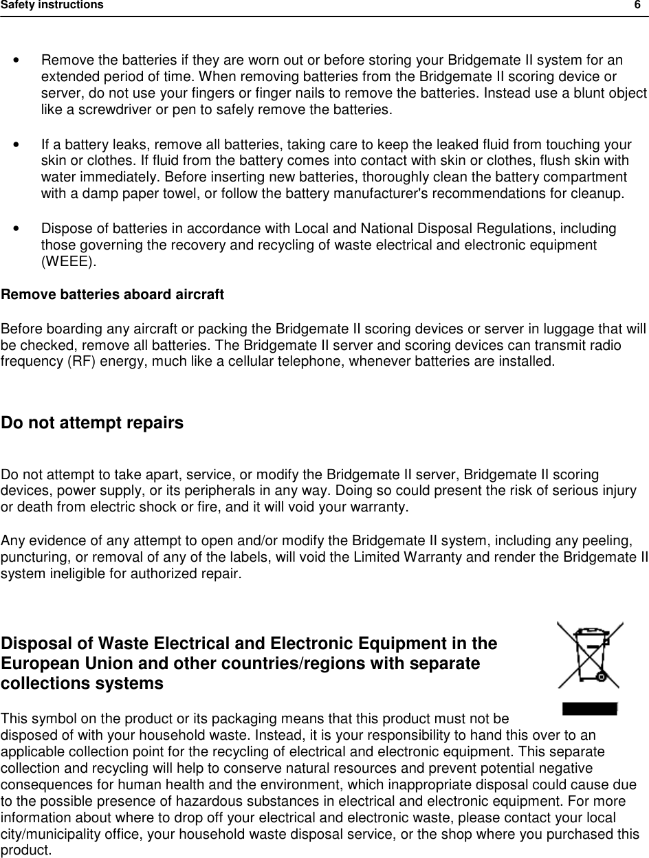 Safety instructions           6  &bull; Remove the batteries if they are worn out or before storing your Bridgemate II system for an extended period of time. When removing batteries from the Bridgemate II scoring device or server, do not use your fingers or finger nails to remove the batteries. Instead use a blunt object like a screwdriver or pen to safely remove the batteries. &bull; If a battery leaks, remove all batteries, taking care to keep the leaked fluid from touching your skin or clothes. If fluid from the battery comes into contact with skin or clothes, flush skin with water immediately. Before inserting new batteries, thoroughly clean the battery compartment with a damp paper towel, or follow the battery manufacturer's recommendations for cleanup. &bull; Dispose of batteries in accordance with Local and National Disposal Regulations, including those governing the recovery and recycling of waste electrical and electronic equipment (WEEE). Remove batteries aboard aircraft Before boarding any aircraft or packing the Bridgemate II scoring devices or server in luggage that will be checked, remove all batteries. The Bridgemate II server and scoring devices can transmit radio frequency (RF) energy, much like a cellular telephone, whenever batteries are installed.  Do not attempt repairs  Do not attempt to take apart, service, or modify the Bridgemate II server, Bridgemate II scoring devices, power supply, or its peripherals in any way. Doing so could present the risk of serious injury or death from electric shock or fire, and it will void your warranty. Any evidence of any attempt to open and/or modify the Bridgemate II system, including any peeling, puncturing, or removal of any of the labels, will void the Limited Warranty and render the Bridgemate II system ineligible for authorized repair.  Disposal of Waste Electrical and Electronic Equipment in the European Union and other countries/regions with separate collections systems This symbol on the product or its packaging means that this product must not be disposed of with your household waste. Instead, it is your responsibility to hand this over to an applicable collection point for the recycling of electrical and electronic equipment. This separate collection and recycling will help to conserve natural resources and prevent potential negative consequences for human health and the environment, which inappropriate disposal could cause due to the possible presence of hazardous substances in electrical and electronic equipment. For more information about where to drop off your electrical and electronic waste, please contact your local city/municipality office, your household waste disposal service, or the shop where you purchased this product.