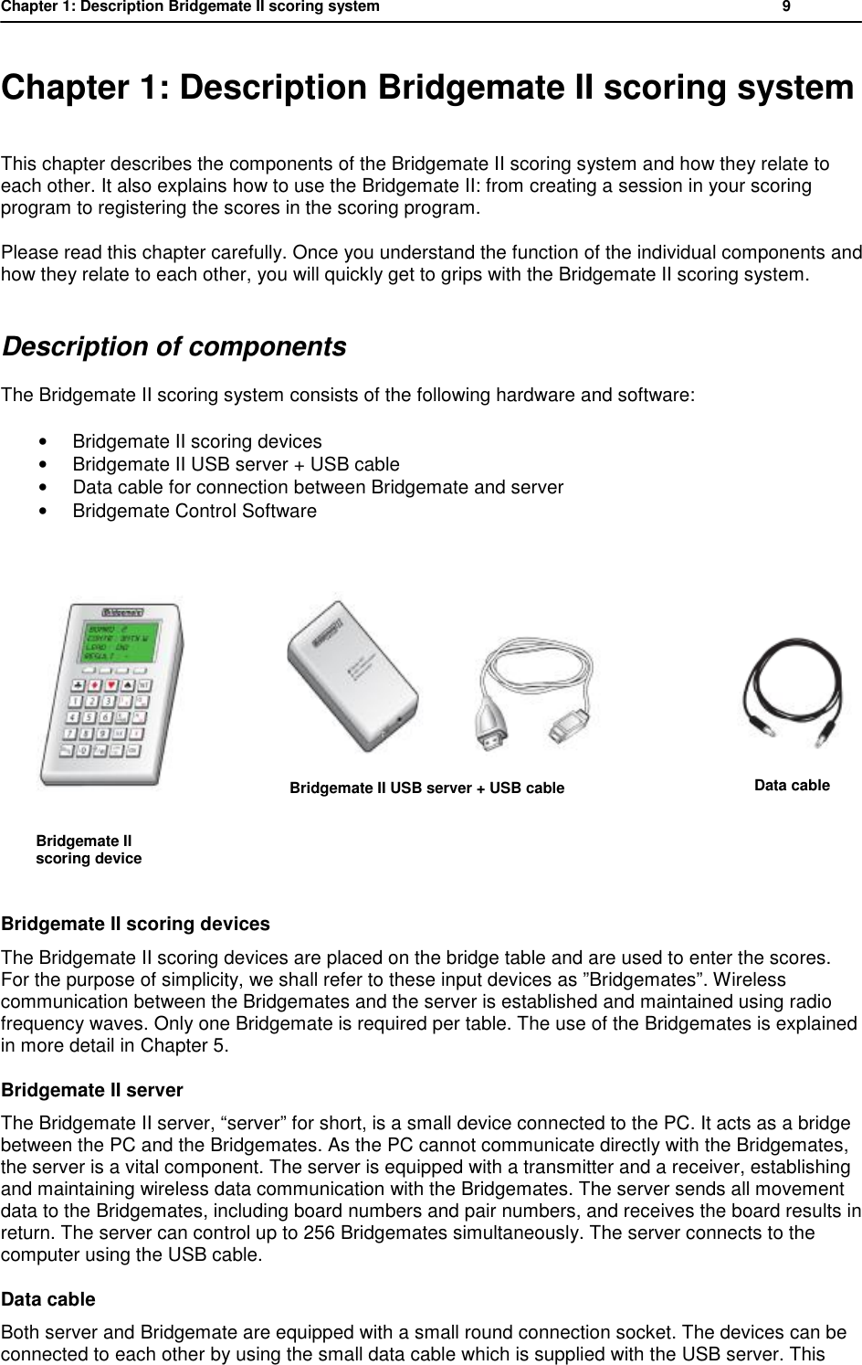 Chapter 1: Description Bridgemate II scoring system          9  Chapter 1: Description Bridgemate II scoring system This chapter describes the components of the Bridgemate II scoring system and how they relate to each other. It also explains how to use the Bridgemate II: from creating a session in your scoring program to registering the scores in the scoring program.  Please read this chapter carefully. Once you understand the function of the individual components and how they relate to each other, you will quickly get to grips with the Bridgemate II scoring system. Description of components The Bridgemate II scoring system consists of the following hardware and software: &bull; Bridgemate II scoring devices &bull; Bridgemate II USB server + USB cable &bull; Data cable for connection between Bridgemate and server &bull; Bridgemate Control Software             Bridgemate II scoring devices The Bridgemate II scoring devices are placed on the bridge table and are used to enter the scores. For the purpose of simplicity, we shall refer to these input devices as &rdquo;Bridgemates&rdquo;. Wireless communication between the Bridgemates and the server is established and maintained using radio frequency waves. Only one Bridgemate is required per table. The use of the Bridgemates is explained in more detail in Chapter 5. Bridgemate II server The Bridgemate II server, &ldquo;server&rdquo; for short, is a small device connected to the PC. It acts as a bridge between the PC and the Bridgemates. As the PC cannot communicate directly with the Bridgemates, the server is a vital component. The server is equipped with a transmitter and a receiver, establishing and maintaining wireless data communication with the Bridgemates. The server sends all movement data to the Bridgemates, including board numbers and pair numbers, and receives the board results in return. The server can control up to 256 Bridgemates simultaneously. The server connects to the computer using the USB cable. Data cable Both server and Bridgemate are equipped with a small round connection socket. The devices can be connected to each other by using the small data cable which is supplied with the USB server. This                        Bridgemate II USB server + USB cable       Bridgemate II       scoring device          Data cable  