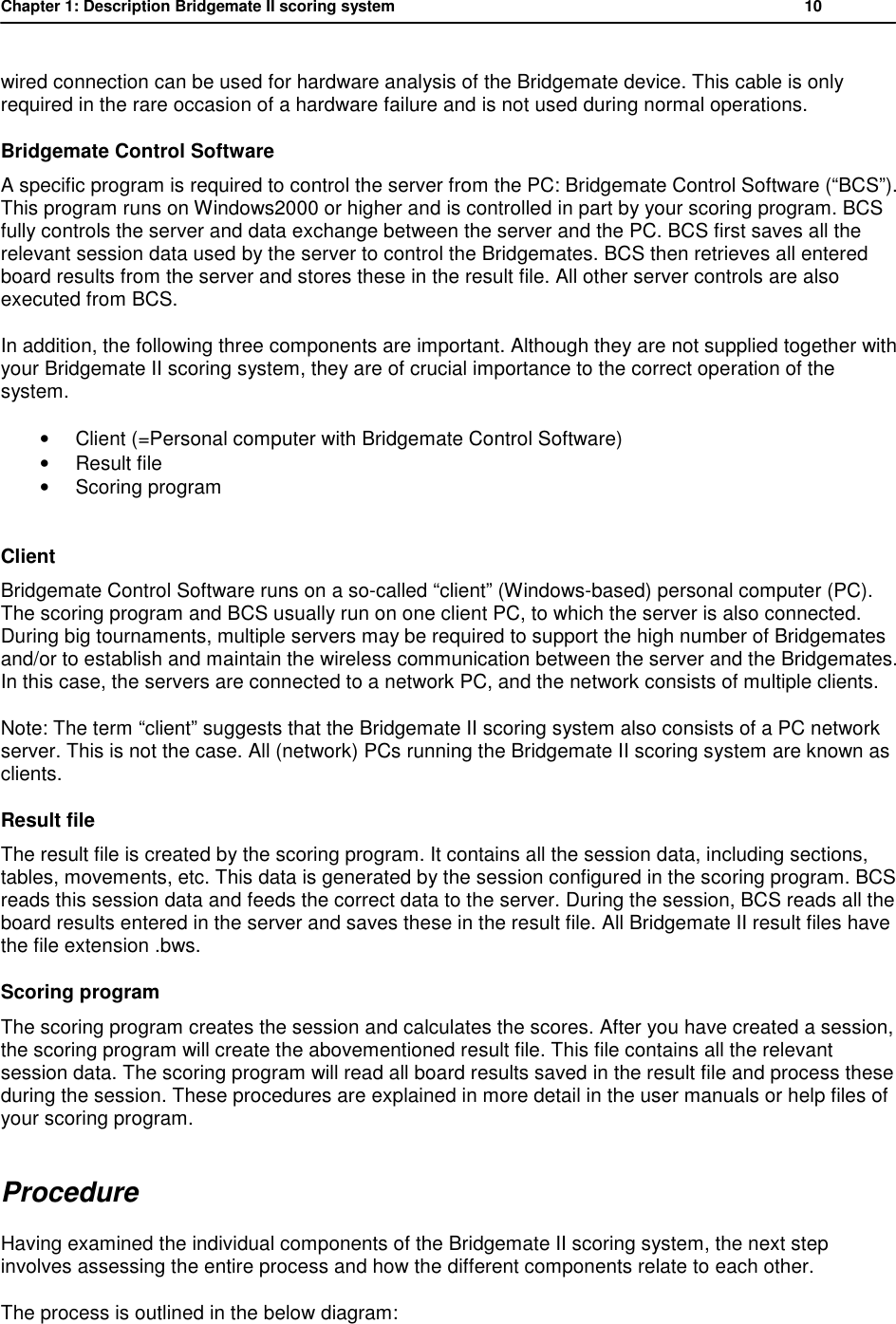 Chapter 1: Description Bridgemate II scoring system          10  wired connection can be used for hardware analysis of the Bridgemate device. This cable is only required in the rare occasion of a hardware failure and is not used during normal operations. Bridgemate Control Software A specific program is required to control the server from the PC: Bridgemate Control Software (&ldquo;BCS&rdquo;). This program runs on Windows2000 or higher and is controlled in part by your scoring program. BCS fully controls the server and data exchange between the server and the PC. BCS first saves all the relevant session data used by the server to control the Bridgemates. BCS then retrieves all entered board results from the server and stores these in the result file. All other server controls are also executed from BCS. In addition, the following three components are important. Although they are not supplied together with your Bridgemate II scoring system, they are of crucial importance to the correct operation of the system. &bull; Client (=Personal computer with Bridgemate Control Software) &bull; Result file &bull; Scoring program  Client Bridgemate Control Software runs on a so-called &ldquo;client&rdquo; (Windows-based) personal computer (PC). The scoring program and BCS usually run on one client PC, to which the server is also connected. During big tournaments, multiple servers may be required to support the high number of Bridgemates and/or to establish and maintain the wireless communication between the server and the Bridgemates. In this case, the servers are connected to a network PC, and the network consists of multiple clients. Note: The term &ldquo;client&rdquo; suggests that the Bridgemate II scoring system also consists of a PC network server. This is not the case. All (network) PCs running the Bridgemate II scoring system are known as clients. Result file The result file is created by the scoring program. It contains all the session data, including sections, tables, movements, etc. This data is generated by the session configured in the scoring program. BCS reads this session data and feeds the correct data to the server. During the session, BCS reads all the board results entered in the server and saves these in the result file. All Bridgemate II result files have the file extension .bws. Scoring program The scoring program creates the session and calculates the scores. After you have created a session, the scoring program will create the abovementioned result file. This file contains all the relevant session data. The scoring program will read all board results saved in the result file and process these during the session. These procedures are explained in more detail in the user manuals or help files of your scoring program. Procedure  Having examined the individual components of the Bridgemate II scoring system, the next step involves assessing the entire process and how the different components relate to each other. The process is outlined in the below diagram:  