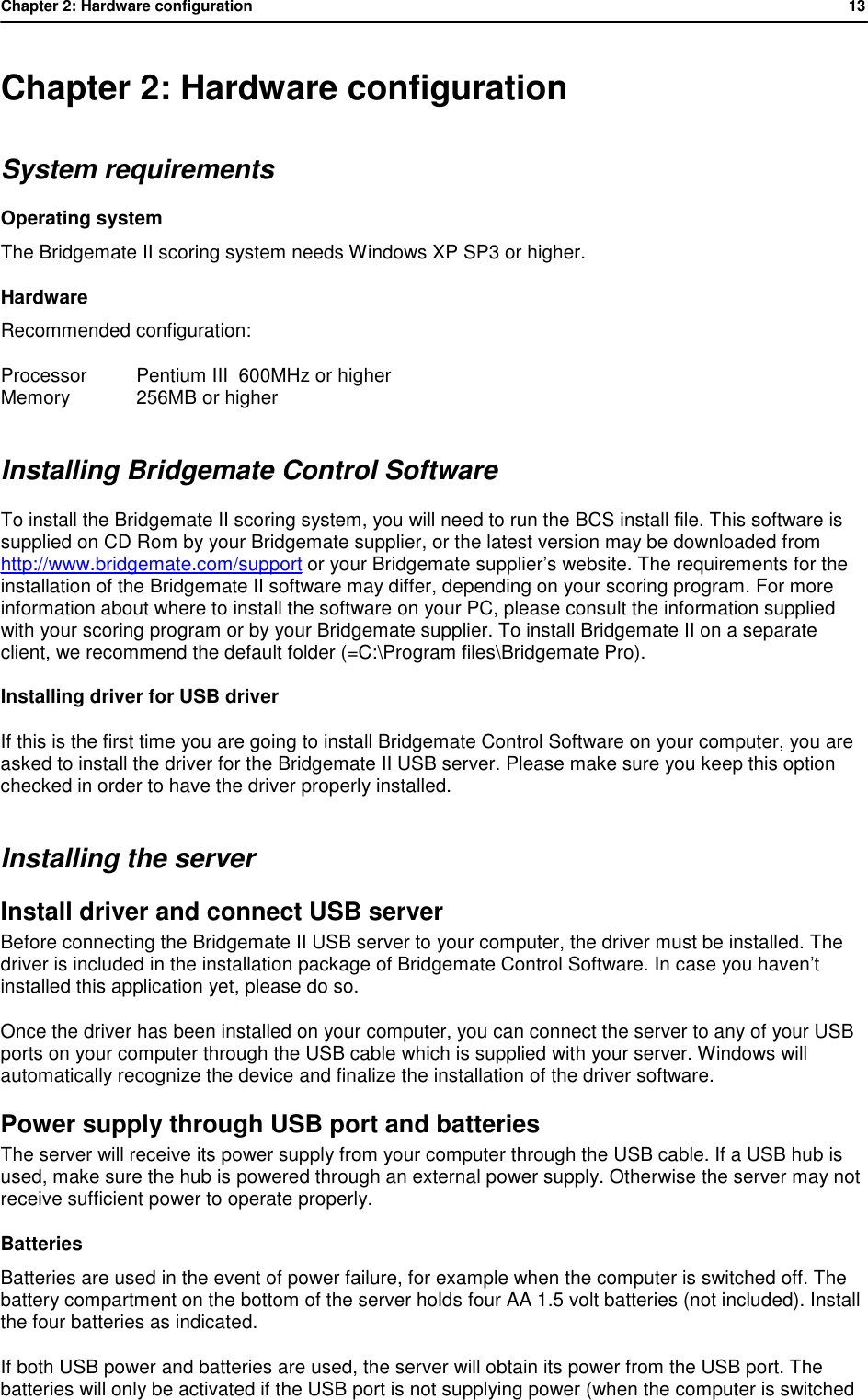 Chapter 2: Hardware configuration           13  Chapter 2: Hardware configuration System requirements Operating system The Bridgemate II scoring system needs Windows XP SP3 or higher. Hardware Recommended configuration:  Processor Pentium III  600MHz or higher Memory 256MB or higher Installing Bridgemate Control Software To install the Bridgemate II scoring system, you will need to run the BCS install file. This software is supplied on CD Rom by your Bridgemate supplier, or the latest version may be downloaded from http://www.bridgemate.com/support or your Bridgemate supplier&rsquo;s website. The requirements for the installation of the Bridgemate II software may differ, depending on your scoring program. For more information about where to install the software on your PC, please consult the information supplied with your scoring program or by your Bridgemate supplier. To install Bridgemate II on a separate client, we recommend the default folder (=C:\Program files\Bridgemate Pro). Installing driver for USB driver If this is the first time you are going to install Bridgemate Control Software on your computer, you are asked to install the driver for the Bridgemate II USB server. Please make sure you keep this option checked in order to have the driver properly installed. Installing the server Install driver and connect USB server Before connecting the Bridgemate II USB server to your computer, the driver must be installed. The driver is included in the installation package of Bridgemate Control Software. In case you haven&rsquo;t installed this application yet, please do so. Once the driver has been installed on your computer, you can connect the server to any of your USB ports on your computer through the USB cable which is supplied with your server. Windows will automatically recognize the device and finalize the installation of the driver software.  Power supply through USB port and batteries The server will receive its power supply from your computer through the USB cable. If a USB hub is used, make sure the hub is powered through an external power supply. Otherwise the server may not receive sufficient power to operate properly.  Batteries Batteries are used in the event of power failure, for example when the computer is switched off. The battery compartment on the bottom of the server holds four AA 1.5 volt batteries (not included). Install the four batteries as indicated. If both USB power and batteries are used, the server will obtain its power from the USB port. The batteries will only be activated if the USB port is not supplying power (when the computer is switched 