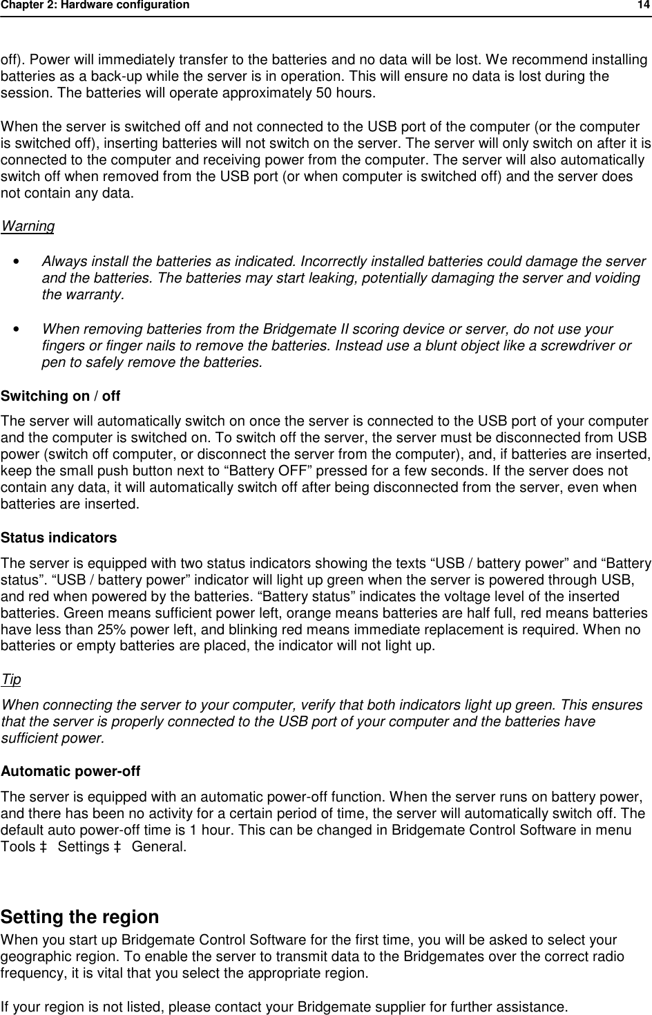 Chapter 2: Hardware configuration           14  off). Power will immediately transfer to the batteries and no data will be lost. We recommend installing batteries as a back-up while the server is in operation. This will ensure no data is lost during the session. The batteries will operate approximately 50 hours. When the server is switched off and not connected to the USB port of the computer (or the computer is switched off), inserting batteries will not switch on the server. The server will only switch on after it is connected to the computer and receiving power from the computer. The server will also automatically switch off when removed from the USB port (or when computer is switched off) and the server does not contain any data. Warning &bull; Always install the batteries as indicated. Incorrectly installed batteries could damage the server and the batteries. The batteries may start leaking, potentially damaging the server and voiding the warranty. &bull; When removing batteries from the Bridgemate II scoring device or server, do not use your fingers or finger nails to remove the batteries. Instead use a blunt object like a screwdriver or pen to safely remove the batteries. Switching on / off The server will automatically switch on once the server is connected to the USB port of your computer and the computer is switched on. To switch off the server, the server must be disconnected from USB power (switch off computer, or disconnect the server from the computer), and, if batteries are inserted, keep the small push button next to &ldquo;Battery OFF&rdquo; pressed for a few seconds. If the server does not contain any data, it will automatically switch off after being disconnected from the server, even when batteries are inserted.  Status indicators The server is equipped with two status indicators showing the texts &ldquo;USB / battery power&rdquo; and &ldquo;Battery status&rdquo;. &ldquo;USB / battery power&rdquo; indicator will light up green when the server is powered through USB, and red when powered by the batteries. &ldquo;Battery status&rdquo; indicates the voltage level of the inserted batteries. Green means sufficient power left, orange means batteries are half full, red means batteries have less than 25% power left, and blinking red means immediate replacement is required. When no batteries or empty batteries are placed, the indicator will not light up. Tip When connecting the server to your computer, verify that both indicators light up green. This ensures that the server is properly connected to the USB port of your computer and the batteries have sufficient power. Automatic power-off The server is equipped with an automatic power-off function. When the server runs on battery power, and there has been no activity for a certain period of time, the server will automatically switch off. The default auto power-off time is 1 hour. This can be changed in Bridgemate Control Software in menu Tools &agrave; Settings &agrave; General.  Setting the region When you start up Bridgemate Control Software for the first time, you will be asked to select your geographic region. To enable the server to transmit data to the Bridgemates over the correct radio frequency, it is vital that you select the appropriate region. If your region is not listed, please contact your Bridgemate supplier for further assistance. 