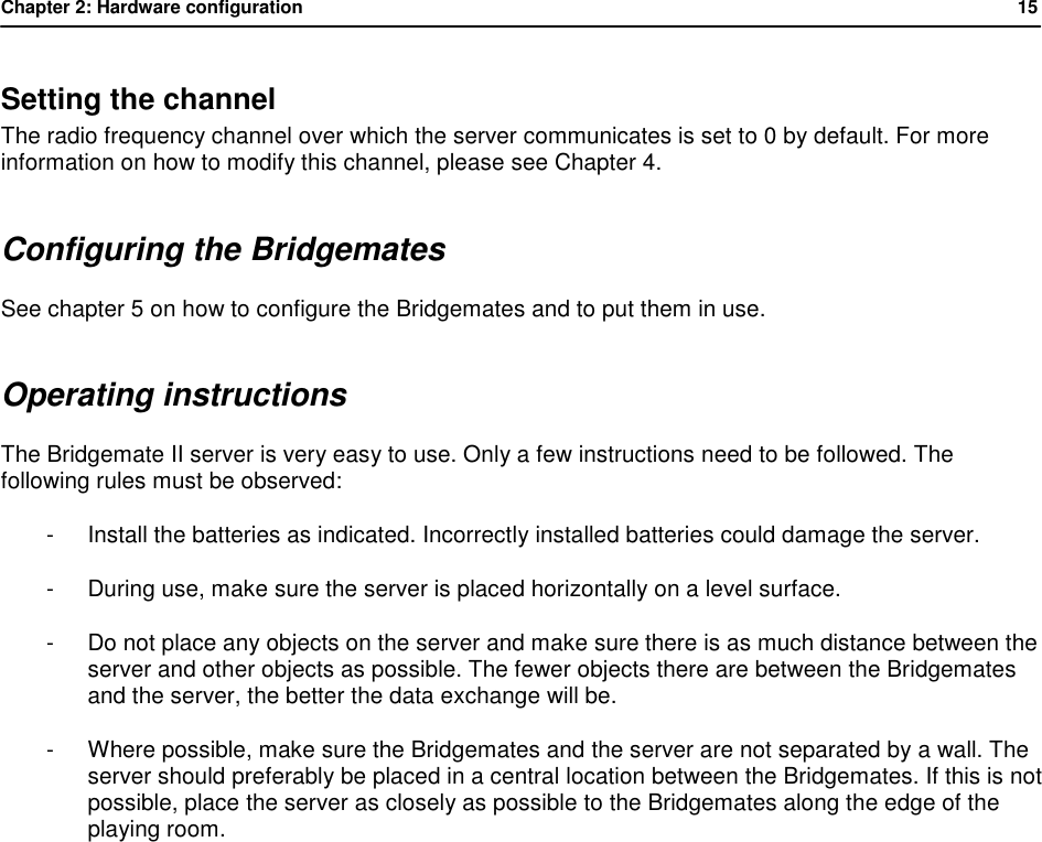 Chapter 2: Hardware configuration           15  Setting the channel The radio frequency channel over which the server communicates is set to 0 by default. For more information on how to modify this channel, please see Chapter 4. Configuring the Bridgemates See chapter 5 on how to configure the Bridgemates and to put them in use. Operating instructions The Bridgemate II server is very easy to use. Only a few instructions need to be followed. The following rules must be observed: - Install the batteries as indicated. Incorrectly installed batteries could damage the server. - During use, make sure the server is placed horizontally on a level surface. - Do not place any objects on the server and make sure there is as much distance between the server and other objects as possible. The fewer objects there are between the Bridgemates and the server, the better the data exchange will be. - Where possible, make sure the Bridgemates and the server are not separated by a wall. The server should preferably be placed in a central location between the Bridgemates. If this is not possible, place the server as closely as possible to the Bridgemates along the edge of the playing room.