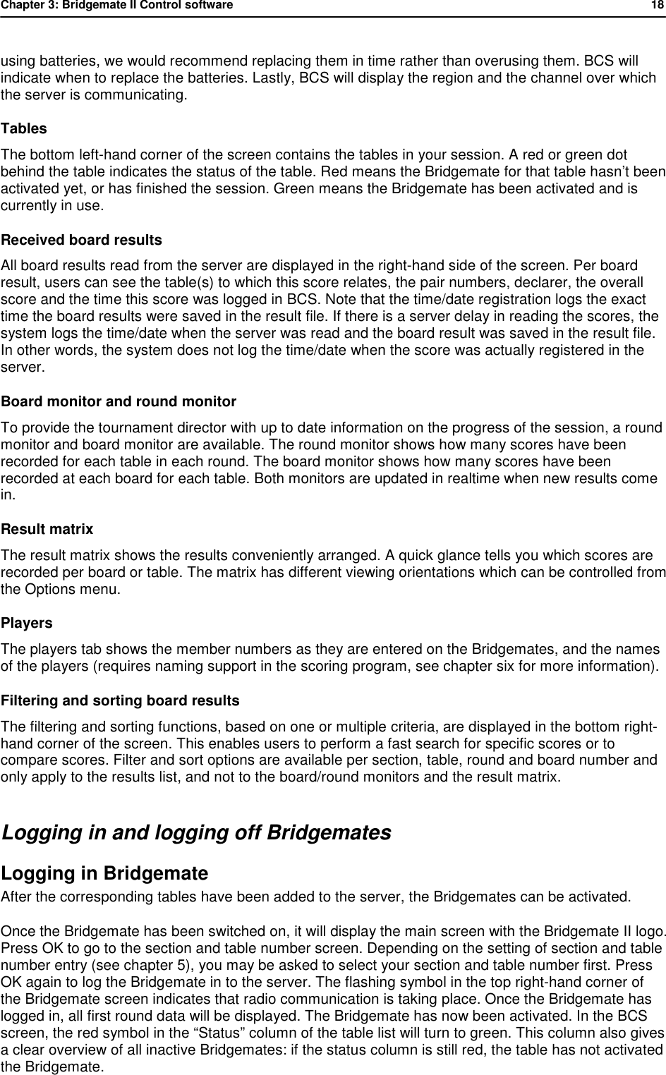 Chapter 3: Bridgemate II Control software           18  using batteries, we would recommend replacing them in time rather than overusing them. BCS will indicate when to replace the batteries. Lastly, BCS will display the region and the channel over which the server is communicating. Tables The bottom left-hand corner of the screen contains the tables in your session. A red or green dot behind the table indicates the status of the table. Red means the Bridgemate for that table hasn&rsquo;t been activated yet, or has finished the session. Green means the Bridgemate has been activated and is currently in use. Received board results All board results read from the server are displayed in the right-hand side of the screen. Per board result, users can see the table(s) to which this score relates, the pair numbers, declarer, the overall score and the time this score was logged in BCS. Note that the time/date registration logs the exact time the board results were saved in the result file. If there is a server delay in reading the scores, the system logs the time/date when the server was read and the board result was saved in the result file. In other words, the system does not log the time/date when the score was actually registered in the server. Board monitor and round monitor To provide the tournament director with up to date information on the progress of the session, a round monitor and board monitor are available. The round monitor shows how many scores have been recorded for each table in each round. The board monitor shows how many scores have been recorded at each board for each table. Both monitors are updated in realtime when new results come in. Result matrix The result matrix shows the results conveniently arranged. A quick glance tells you which scores are recorded per board or table. The matrix has different viewing orientations which can be controlled from the Options menu. Players The players tab shows the member numbers as they are entered on the Bridgemates, and the names of the players (requires naming support in the scoring program, see chapter six for more information). Filtering and sorting board results  The filtering and sorting functions, based on one or multiple criteria, are displayed in the bottom right-hand corner of the screen. This enables users to perform a fast search for specific scores or to compare scores. Filter and sort options are available per section, table, round and board number and only apply to the results list, and not to the board/round monitors and the result matrix. Logging in and logging off Bridgemates Logging in Bridgemate  After the corresponding tables have been added to the server, the Bridgemates can be activated.  Once the Bridgemate has been switched on, it will display the main screen with the Bridgemate II logo. Press OK to go to the section and table number screen. Depending on the setting of section and table number entry (see chapter 5), you may be asked to select your section and table number first. Press OK again to log the Bridgemate in to the server. The flashing symbol in the top right-hand corner of the Bridgemate screen indicates that radio communication is taking place. Once the Bridgemate has logged in, all first round data will be displayed. The Bridgemate has now been activated. In the BCS screen, the red symbol in the &ldquo;Status&rdquo; column of the table list will turn to green. This column also gives a clear overview of all inactive Bridgemates: if the status column is still red, the table has not activated the Bridgemate.  