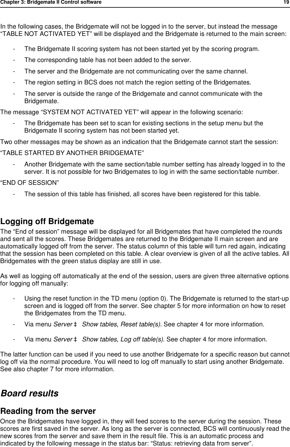Chapter 3: Bridgemate II Control software           19  In the following cases, the Bridgemate will not be logged in to the server, but instead the message &ldquo;TABLE NOT ACTIVATED YET&rdquo; will be displayed and the Bridgemate is returned to the main screen: - The Bridgemate II scoring system has not been started yet by the scoring program. - The corresponding table has not been added to the server. - The server and the Bridgemate are not communicating over the same channel. - The region setting in BCS does not match the region setting of the Bridgemates. - The server is outside the range of the Bridgemate and cannot communicate with the Bridgemate. The message &ldquo;SYSTEM NOT ACTIVATED YET&rdquo; will appear in the following scenario: - The Bridgemate has been set to scan for existing sections in the setup menu but the Bridgemate II scoring system has not been started yet. Two other messages may be shown as an indication that the Bridgemate cannot start the session: &ldquo;TABLE STARTED BY ANOTHER BRIDGEMATE&rdquo; - Another Bridgemate with the same section/table number setting has already logged in to the server. It is not possible for two Bridgemates to log in with the same section/table number. &ldquo;END OF SESSION&rdquo; - The session of this table has finished, all scores have been registered for this table.  Logging off Bridgemate  The &ldquo;End of session&rdquo; message will be displayed for all Bridgemates that have completed the rounds and sent all the scores. These Bridgemates are returned to the Bridgemate II main screen and are automatically logged off from the server. The status column of this table will turn red again, indicating that the session has been completed on this table. A clear overview is given of all the active tables. All Bridgemates with the green status display are still in use. As well as logging off automatically at the end of the session, users are given three alternative options for logging off manually: - Using the reset function in the TD menu (option 0). The Bridgemate is returned to the start-up screen and is logged off from the server. See chapter 5 for more information on how to reset the Bridgemates from the TD menu. - Via menu Server &agrave; Show tables, Reset table(s). See chapter 4 for more information. - Via menu Server &agrave; Show tables, Log off table(s). See chapter 4 for more information.  The latter function can be used if you need to use another Bridgemate for a specific reason but cannot log off via the normal procedure. You will need to log off manually to start using another Bridgemate. See also chapter 7 for more information. Board results Reading from the server Once the Bridgemates have logged in, they will feed scores to the server during the session. These scores are first saved in the server. As long as the server is connected, BCS will continuously read the new scores from the server and save them in the result file. This is an automatic process and indicated by the following message in the status bar: &ldquo;Status: retrieving data from server&rdquo;. 