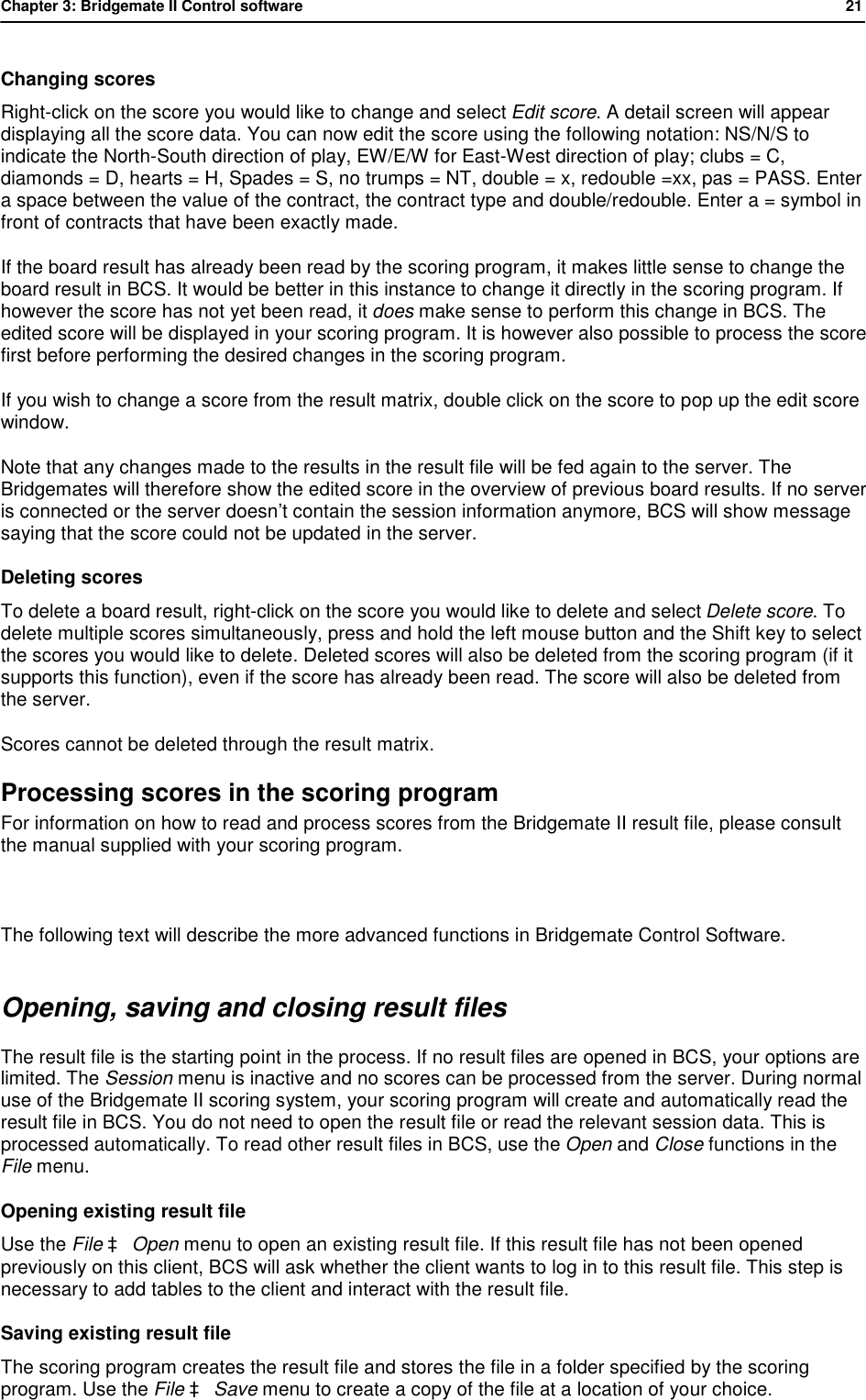 Chapter 3: Bridgemate II Control software           21  Changing scores  Right-click on the score you would like to change and select Edit score. A detail screen will appear displaying all the score data. You can now edit the score using the following notation: NS/N/S to indicate the North-South direction of play, EW/E/W for East-West direction of play; clubs = C, diamonds = D, hearts = H, Spades = S, no trumps = NT, double = x, redouble =xx, pas = PASS. Enter a space between the value of the contract, the contract type and double/redouble. Enter a = symbol in front of contracts that have been exactly made. If the board result has already been read by the scoring program, it makes little sense to change the board result in BCS. It would be better in this instance to change it directly in the scoring program. If however the score has not yet been read, it does make sense to perform this change in BCS. The edited score will be displayed in your scoring program. It is however also possible to process the score first before performing the desired changes in the scoring program. If you wish to change a score from the result matrix, double click on the score to pop up the edit score window. Note that any changes made to the results in the result file will be fed again to the server. The Bridgemates will therefore show the edited score in the overview of previous board results. If no server is connected or the server doesn&rsquo;t contain the session information anymore, BCS will show message saying that the score could not be updated in the server. Deleting scores  To delete a board result, right-click on the score you would like to delete and select Delete score. To delete multiple scores simultaneously, press and hold the left mouse button and the Shift key to select the scores you would like to delete. Deleted scores will also be deleted from the scoring program (if it supports this function), even if the score has already been read. The score will also be deleted from the server. Scores cannot be deleted through the result matrix. Processing scores in the scoring program For information on how to read and process scores from the Bridgemate II result file, please consult the manual supplied with your scoring program.  The following text will describe the more advanced functions in Bridgemate Control Software. Opening, saving and closing result files The result file is the starting point in the process. If no result files are opened in BCS, your options are limited. The Session menu is inactive and no scores can be processed from the server. During normal use of the Bridgemate II scoring system, your scoring program will create and automatically read the result file in BCS. You do not need to open the result file or read the relevant session data. This is processed automatically. To read other result files in BCS, use the Open and Close functions in the File menu. Opening existing result file Use the File &agrave; Open menu to open an existing result file. If this result file has not been opened previously on this client, BCS will ask whether the client wants to log in to this result file. This step is necessary to add tables to the client and interact with the result file.  Saving existing result file The scoring program creates the result file and stores the file in a folder specified by the scoring program. Use the File &agrave; Save menu to create a copy of the file at a location of your choice. 