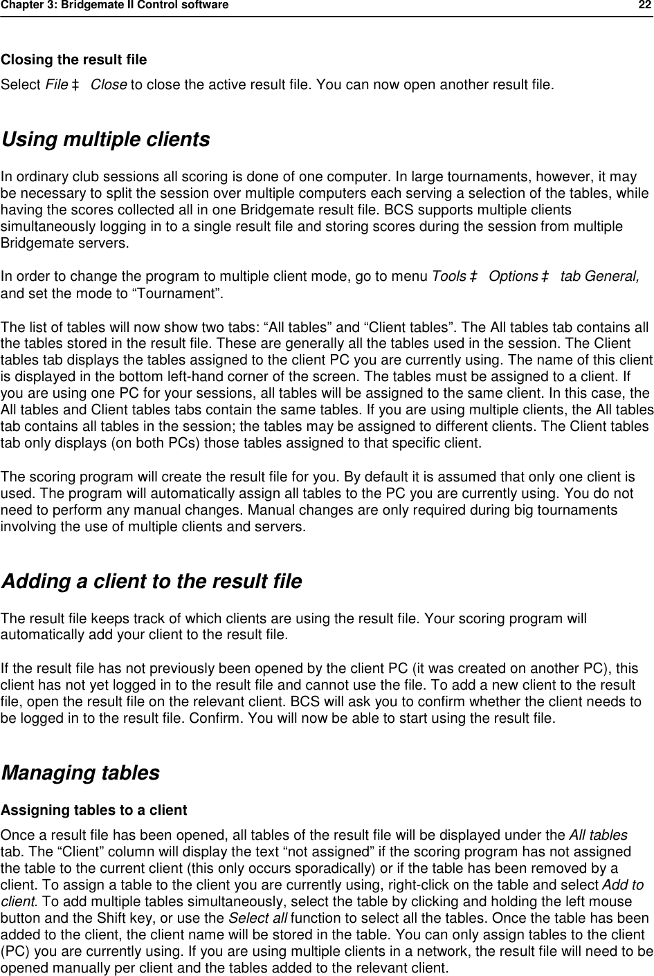 Chapter 3: Bridgemate II Control software           22  Closing the result file Select File &agrave; Close to close the active result file. You can now open another result file. Using multiple clients In ordinary club sessions all scoring is done of one computer. In large tournaments, however, it may be necessary to split the session over multiple computers each serving a selection of the tables, while having the scores collected all in one Bridgemate result file. BCS supports multiple clients simultaneously logging in to a single result file and storing scores during the session from multiple Bridgemate servers. In order to change the program to multiple client mode, go to menu Tools &agrave; Options &agrave; tab General, and set the mode to &ldquo;Tournament&rdquo;. The list of tables will now show two tabs: &ldquo;All tables&rdquo; and &ldquo;Client tables&rdquo;. The All tables tab contains all the tables stored in the result file. These are generally all the tables used in the session. The Client tables tab displays the tables assigned to the client PC you are currently using. The name of this client is displayed in the bottom left-hand corner of the screen. The tables must be assigned to a client. If you are using one PC for your sessions, all tables will be assigned to the same client. In this case, the All tables and Client tables tabs contain the same tables. If you are using multiple clients, the All tables tab contains all tables in the session; the tables may be assigned to different clients. The Client tables tab only displays (on both PCs) those tables assigned to that specific client. The scoring program will create the result file for you. By default it is assumed that only one client is used. The program will automatically assign all tables to the PC you are currently using. You do not need to perform any manual changes. Manual changes are only required during big tournaments involving the use of multiple clients and servers. Adding a client to the result file The result file keeps track of which clients are using the result file. Your scoring program will automatically add your client to the result file.  If the result file has not previously been opened by the client PC (it was created on another PC), this client has not yet logged in to the result file and cannot use the file. To add a new client to the result file, open the result file on the relevant client. BCS will ask you to confirm whether the client needs to be logged in to the result file. Confirm. You will now be able to start using the result file.  Managing tables Assigning tables to a client Once a result file has been opened, all tables of the result file will be displayed under the All tables tab. The &ldquo;Client&rdquo; column will display the text &ldquo;not assigned&rdquo; if the scoring program has not assigned the table to the current client (this only occurs sporadically) or if the table has been removed by a client. To assign a table to the client you are currently using, right-click on the table and select Add to client. To add multiple tables simultaneously, select the table by clicking and holding the left mouse button and the Shift key, or use the Select all function to select all the tables. Once the table has been added to the client, the client name will be stored in the table. You can only assign tables to the client (PC) you are currently using. If you are using multiple clients in a network, the result file will need to be opened manually per client and the tables added to the relevant client. 