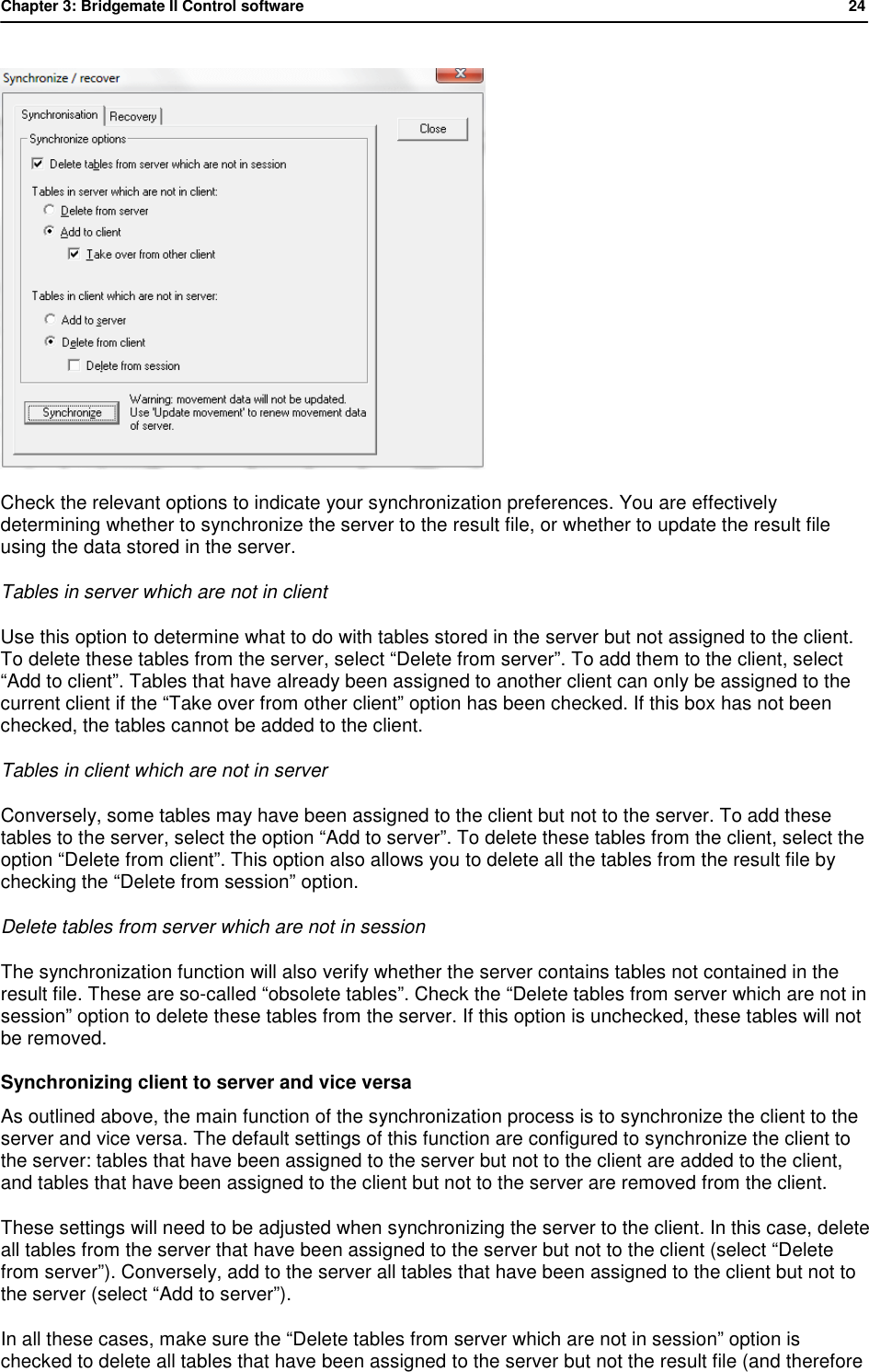 Chapter 3: Bridgemate II Control software           24   Check the relevant options to indicate your synchronization preferences. You are effectively determining whether to synchronize the server to the result file, or whether to update the result file using the data stored in the server. Tables in server which are not in client Use this option to determine what to do with tables stored in the server but not assigned to the client. To delete these tables from the server, select &ldquo;Delete from server&rdquo;. To add them to the client, select &ldquo;Add to client&rdquo;. Tables that have already been assigned to another client can only be assigned to the current client if the &ldquo;Take over from other client&rdquo; option has been checked. If this box has not been checked, the tables cannot be added to the client. Tables in client which are not in server Conversely, some tables may have been assigned to the client but not to the server. To add these tables to the server, select the option &ldquo;Add to server&rdquo;. To delete these tables from the client, select the option &ldquo;Delete from client&rdquo;. This option also allows you to delete all the tables from the result file by checking the &ldquo;Delete from session&rdquo; option. Delete tables from server which are not in session The synchronization function will also verify whether the server contains tables not contained in the result file. These are so-called &ldquo;obsolete tables&rdquo;. Check the &ldquo;Delete tables from server which are not in session&rdquo; option to delete these tables from the server. If this option is unchecked, these tables will not be removed. Synchronizing client to server and vice versa As outlined above, the main function of the synchronization process is to synchronize the client to the server and vice versa. The default settings of this function are configured to synchronize the client to the server: tables that have been assigned to the server but not to the client are added to the client, and tables that have been assigned to the client but not to the server are removed from the client. These settings will need to be adjusted when synchronizing the server to the client. In this case, delete all tables from the server that have been assigned to the server but not to the client (select &ldquo;Delete from server&rdquo;). Conversely, add to the server all tables that have been assigned to the client but not to the server (select &ldquo;Add to server&rdquo;). In all these cases, make sure the &ldquo;Delete tables from server which are not in session&rdquo; option is checked to delete all tables that have been assigned to the server but not the result file (and therefore 