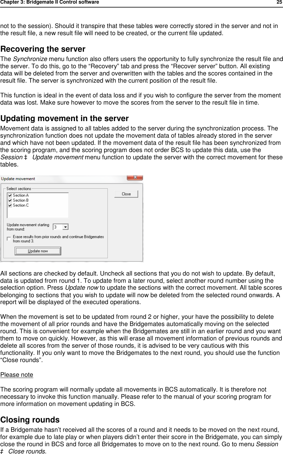 Chapter 3: Bridgemate II Control software           25  not to the session). Should it transpire that these tables were correctly stored in the server and not in the result file, a new result file will need to be created, or the current file updated. Recovering the server The Synchronize menu function also offers users the opportunity to fully synchronize the result file and the server. To do this, go to the &ldquo;Recovery&rdquo; tab and press the &ldquo;Recover server&rdquo; button. All existing data will be deleted from the server and overwritten with the tables and the scores contained in the result file. The server is synchronized with the current position of the result file.  This function is ideal in the event of data loss and if you wish to configure the server from the moment data was lost. Make sure however to move the scores from the server to the result file in time. Updating movement in the server Movement data is assigned to all tables added to the server during the synchronization process. The synchronization function does not update the movement data of tables already stored in the server and which have not been updated. If the movement data of the result file has been synchronized from the scoring program, and the scoring program does not order BCS to update this data, use the Session &agrave; Update movement menu function to update the server with the correct movement for these tables.  All sections are checked by default. Uncheck all sections that you do not wish to update. By default, data is updated from round 1. To update from a later round, select another round number using the selection option. Press Update now to update the sections with the correct movement. All table scores belonging to sections that you wish to update will now be deleted from the selected round onwards. A report will be displayed of the executed operations. When the movement is set to be updated from round 2 or higher, your have the possibility to delete the movement of all prior rounds and have the Bridgemates automatically moving on the selected round. This is convenient for example when the Bridgemates are still in an earlier round and you want them to move on quickly. However, as this will erase all movement information of previous rounds and delete all scores from the server of those rounds, it is advised to be very cautious with this functionality. If you only want to move the Bridgemates to the next round, you should use the function &ldquo;Close rounds&rdquo;. Please note The scoring program will normally update all movements in BCS automatically. It is therefore not necessary to invoke this function manually. Please refer to the manual of your scoring program for more information on movement updating in BCS. Closing rounds If a Bridgemate hasn&rsquo;t received all the scores of a round and it needs to be moved on the next round, for example due to late play or when players didn&rsquo;t enter their score in the Bridgemate, you can simply close the round in BCS and force all Bridgemates to move on to the next round. Go to menu Session &agrave; Close rounds. 