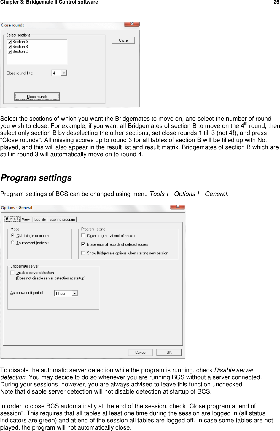 Chapter 3: Bridgemate II Control software           26   Select the sections of which you want the Bridgemates to move on, and select the number of round you wish to close. For example, if you want all Bridgemates of section B to move on the 4th round, then select only section B by deselecting the other sections, set close rounds 1 till 3 (not 4!), and press &ldquo;Close rounds&rdquo;. All missing scores up to round 3 for all tables of section B will be filled up with Not played, and this will also appear in the result list and result matrix. Bridgemates of section B which are still in round 3 will automatically move on to round 4. Program settings Program settings of BCS can be changed using menu Tools &agrave; Options &agrave; General.  To disable the automatic server detection while the program is running, check Disable server detection. You may decide to do so whenever you are running BCS without a server connected. During your sessions, however, you are always advised to leave this function unchecked. Note that disable server detection will not disable detection at startup of BCS. In order to close BCS automatically at the end of the session, check &ldquo;Close program at end of session&rdquo;. This requires that all tables at least one time during the session are logged in (all status indicators are green) and at end of the session all tables are logged off. In case some tables are not played, the program will not automatically close. 