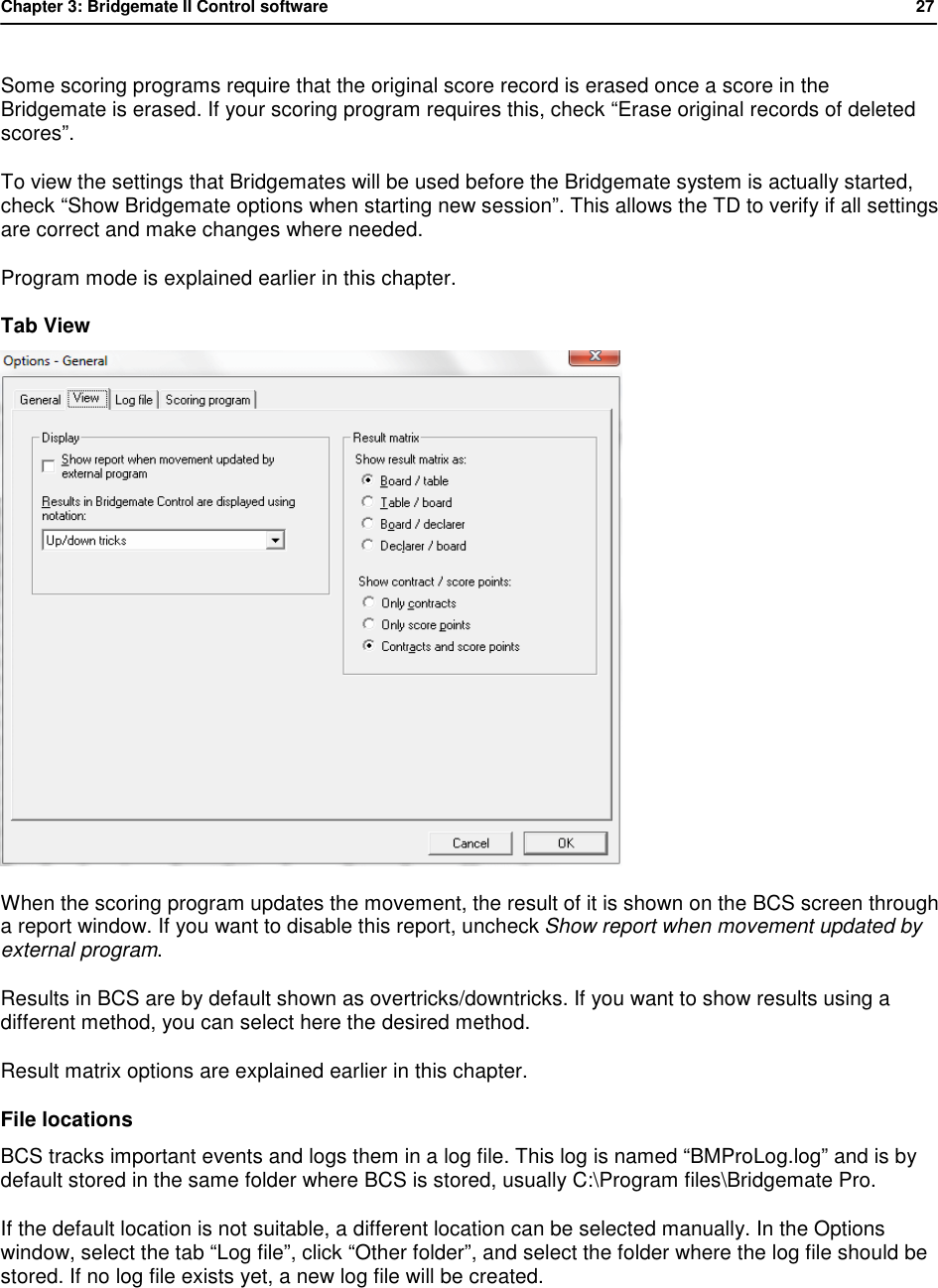 Chapter 3: Bridgemate II Control software           27  Some scoring programs require that the original score record is erased once a score in the Bridgemate is erased. If your scoring program requires this, check &ldquo;Erase original records of deleted scores&rdquo;. To view the settings that Bridgemates will be used before the Bridgemate system is actually started, check &ldquo;Show Bridgemate options when starting new session&rdquo;. This allows the TD to verify if all settings are correct and make changes where needed. Program mode is explained earlier in this chapter. Tab View  When the scoring program updates the movement, the result of it is shown on the BCS screen through a report window. If you want to disable this report, uncheck Show report when movement updated by external program. Results in BCS are by default shown as overtricks/downtricks. If you want to show results using a different method, you can select here the desired method. Result matrix options are explained earlier in this chapter. File locations BCS tracks important events and logs them in a log file. This log is named &ldquo;BMProLog.log&rdquo; and is by default stored in the same folder where BCS is stored, usually C:\Program files\Bridgemate Pro. If the default location is not suitable, a different location can be selected manually. In the Options window, select the tab &ldquo;Log file&rdquo;, click &ldquo;Other folder&rdquo;, and select the folder where the log file should be stored. If no log file exists yet, a new log file will be created. 
