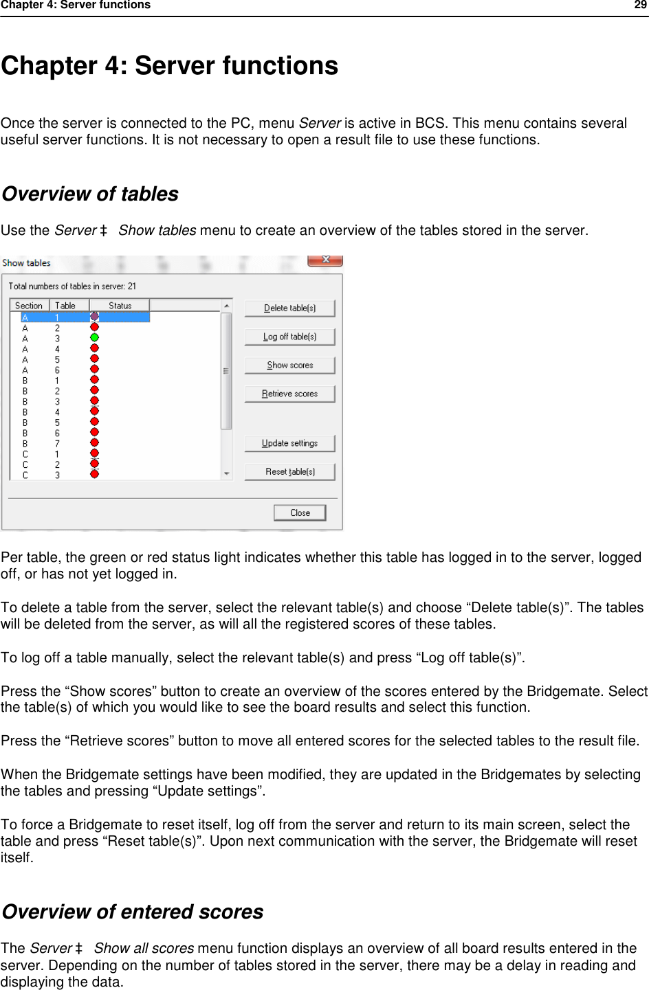Chapter 4: Server functions           29  Chapter 4: Server functions Once the server is connected to the PC, menu Server is active in BCS. This menu contains several useful server functions. It is not necessary to open a result file to use these functions. Overview of tables Use the Server &agrave; Show tables menu to create an overview of the tables stored in the server.   Per table, the green or red status light indicates whether this table has logged in to the server, logged off, or has not yet logged in.  To delete a table from the server, select the relevant table(s) and choose &ldquo;Delete table(s)&rdquo;. The tables will be deleted from the server, as will all the registered scores of these tables. To log off a table manually, select the relevant table(s) and press &ldquo;Log off table(s)&rdquo;. Press the &ldquo;Show scores&rdquo; button to create an overview of the scores entered by the Bridgemate. Select the table(s) of which you would like to see the board results and select this function. Press the &ldquo;Retrieve scores&rdquo; button to move all entered scores for the selected tables to the result file. When the Bridgemate settings have been modified, they are updated in the Bridgemates by selecting the tables and pressing &ldquo;Update settings&rdquo;. To force a Bridgemate to reset itself, log off from the server and return to its main screen, select the table and press &ldquo;Reset table(s)&rdquo;. Upon next communication with the server, the Bridgemate will reset itself. Overview of entered scores The Server &agrave; Show all scores menu function displays an overview of all board results entered in the server. Depending on the number of tables stored in the server, there may be a delay in reading and displaying the data. 