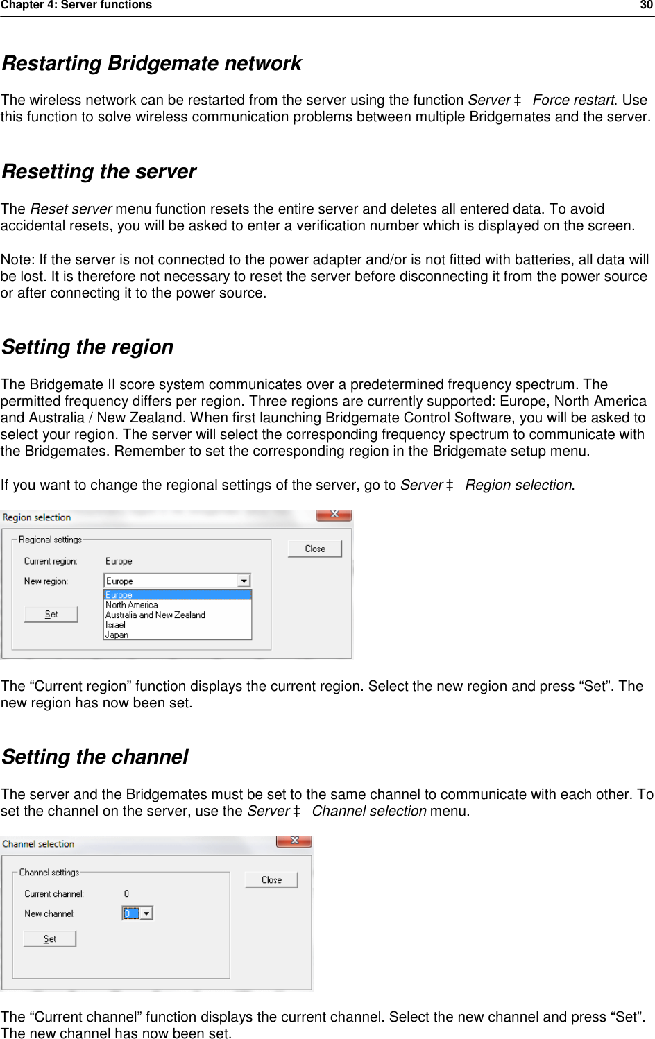 Chapter 4: Server functions           30  Restarting Bridgemate network The wireless network can be restarted from the server using the function Server &agrave; Force restart. Use this function to solve wireless communication problems between multiple Bridgemates and the server. Resetting the server The Reset server menu function resets the entire server and deletes all entered data. To avoid accidental resets, you will be asked to enter a verification number which is displayed on the screen. Note: If the server is not connected to the power adapter and/or is not fitted with batteries, all data will be lost. It is therefore not necessary to reset the server before disconnecting it from the power source or after connecting it to the power source. Setting the region The Bridgemate II score system communicates over a predetermined frequency spectrum. The permitted frequency differs per region. Three regions are currently supported: Europe, North America and Australia / New Zealand. When first launching Bridgemate Control Software, you will be asked to select your region. The server will select the corresponding frequency spectrum to communicate with the Bridgemates. Remember to set the corresponding region in the Bridgemate setup menu.  If you want to change the regional settings of the server, go to Server &agrave; Region selection.   The &ldquo;Current region&rdquo; function displays the current region. Select the new region and press &ldquo;Set&rdquo;. The new region has now been set. Setting the channel The server and the Bridgemates must be set to the same channel to communicate with each other. To set the channel on the server, use the Server &agrave; Channel selection menu.  The &ldquo;Current channel&rdquo; function displays the current channel. Select the new channel and press &ldquo;Set&rdquo;. The new channel has now been set.