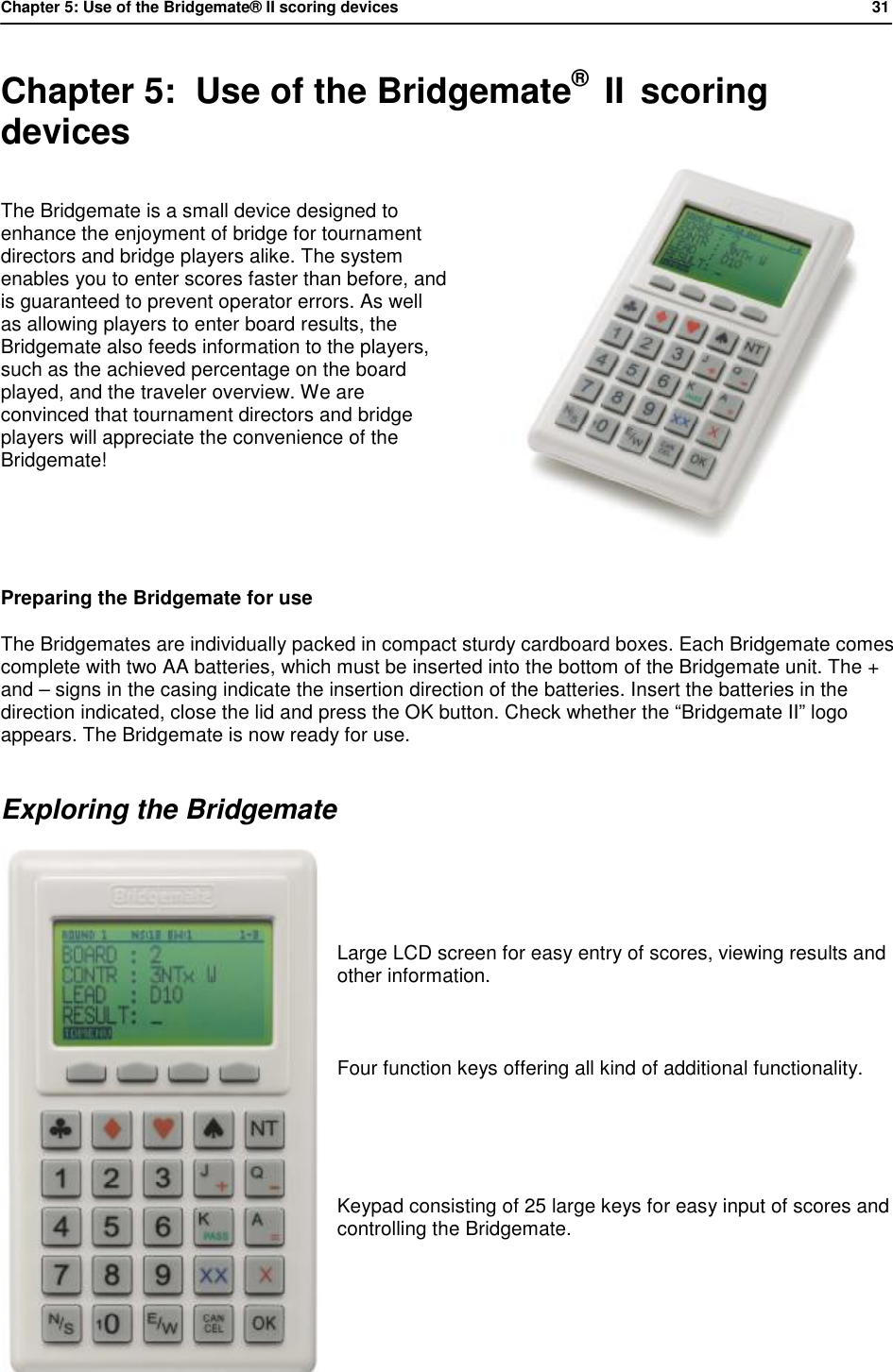 Chapter 5: Use of the Bridgemate&reg; II scoring devices           31  Chapter 5:  Use of the Bridgemate&reg;  II  scoring devices The Bridgemate is a small device designed to enhance the enjoyment of bridge for tournament directors and bridge players alike. The system enables you to enter scores faster than before, and is guaranteed to prevent operator errors. As well as allowing players to enter board results, the Bridgemate also feeds information to the players, such as the achieved percentage on the board played, and the traveler overview. We are convinced that tournament directors and bridge players will appreciate the convenience of the Bridgemate!   Preparing the Bridgemate for use The Bridgemates are individually packed in compact sturdy cardboard boxes. Each Bridgemate comes complete with two AA batteries, which must be inserted into the bottom of the Bridgemate unit. The + and &ndash; signs in the casing indicate the insertion direction of the batteries. Insert the batteries in the direction indicated, close the lid and press the OK button. Check whether the &ldquo;Bridgemate II&rdquo; logo appears. The Bridgemate is now ready for use. Exploring the Bridgemate     Large LCD screen for easy entry of scores, viewing results and other information.      Four function keys offering all kind of additional functionality.   Keypad consisting of 25 large keys for easy input of scores and controlling the Bridgemate.     