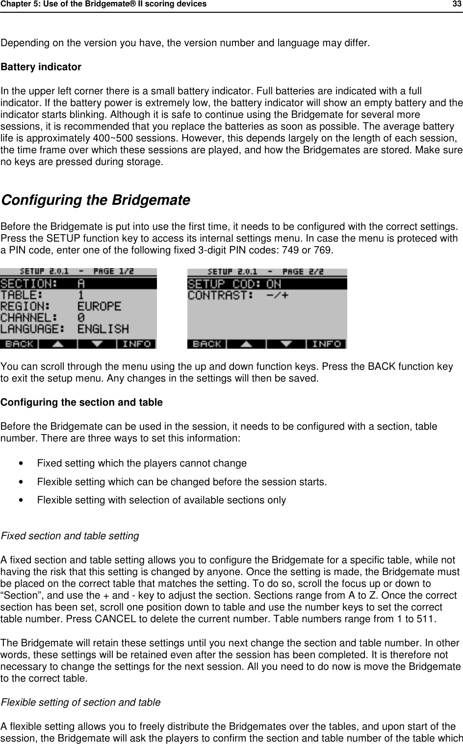 Chapter 5: Use of the Bridgemate&reg; II scoring devices           33  Depending on the version you have, the version number and language may differ. Battery indicator In the upper left corner there is a small battery indicator. Full batteries are indicated with a full indicator. If the battery power is extremely low, the battery indicator will show an empty battery and the indicator starts blinking. Although it is safe to continue using the Bridgemate for several more sessions, it is recommended that you replace the batteries as soon as possible. The average battery life is approximately 400~500 sessions. However, this depends largely on the length of each session, the time frame over which these sessions are played, and how the Bridgemates are stored. Make sure no keys are pressed during storage. Configuring the Bridgemate Before the Bridgemate is put into use the first time, it needs to be configured with the correct settings. Press the SETUP function key to access its internal settings menu. In case the menu is proteced with a PIN code, enter one of the following fixed 3-digit PIN codes: 749 or 769.              You can scroll through the menu using the up and down function keys. Press the BACK function key to exit the setup menu. Any changes in the settings will then be saved. Configuring the section and table Before the Bridgemate can be used in the session, it needs to be configured with a section, table number. There are three ways to set this information:  &bull; Fixed setting which the players cannot change &bull; Flexible setting which can be changed before the session starts. &bull; Flexible setting with selection of available sections only  Fixed section and table setting A fixed section and table setting allows you to configure the Bridgemate for a specific table, while not having the risk that this setting is changed by anyone. Once the setting is made, the Bridgemate must be placed on the correct table that matches the setting. To do so, scroll the focus up or down to &ldquo;Section&rdquo;, and use the + and - key to adjust the section. Sections range from A to Z. Once the correct section has been set, scroll one position down to table and use the number keys to set the correct table number. Press CANCEL to delete the current number. Table numbers range from 1 to 511. The Bridgemate will retain these settings until you next change the section and table number. In other words, these settings will be retained even after the session has been completed. It is therefore not necessary to change the settings for the next session. All you need to do now is move the Bridgemate to the correct table. Flexible setting of section and table A flexible setting allows you to freely distribute the Bridgemates over the tables, and upon start of the session, the Bridgemate will ask the players to confirm the section and table number of the table which 