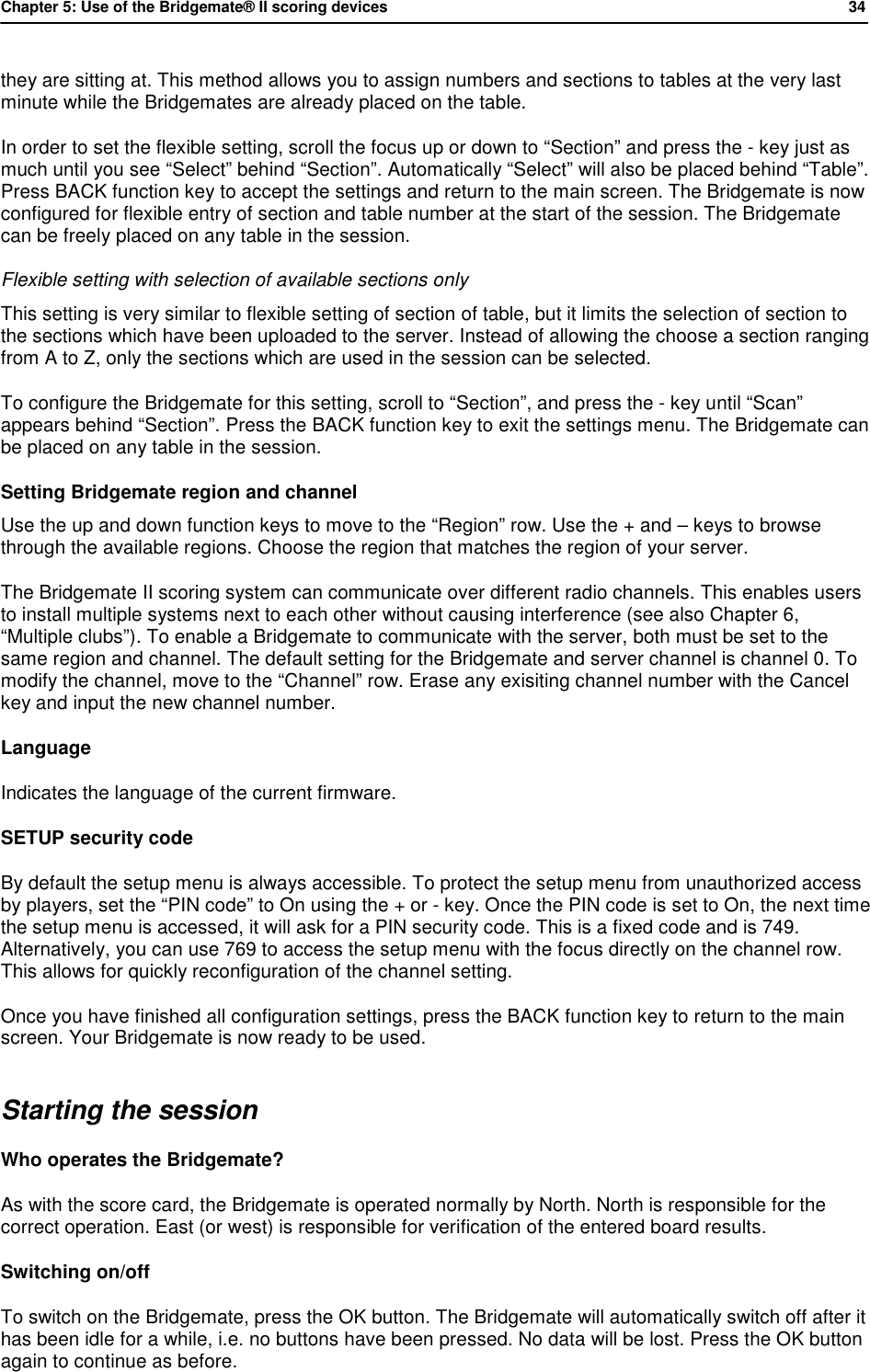 Chapter 5: Use of the Bridgemate&reg; II scoring devices           34  they are sitting at. This method allows you to assign numbers and sections to tables at the very last minute while the Bridgemates are already placed on the table. In order to set the flexible setting, scroll the focus up or down to &ldquo;Section&rdquo; and press the - key just as much until you see &ldquo;Select&rdquo; behind &ldquo;Section&rdquo;. Automatically &ldquo;Select&rdquo; will also be placed behind &ldquo;Table&rdquo;. Press BACK function key to accept the settings and return to the main screen. The Bridgemate is now configured for flexible entry of section and table number at the start of the session. The Bridgemate can be freely placed on any table in the session. Flexible setting with selection of available sections only This setting is very similar to flexible setting of section of table, but it limits the selection of section to the sections which have been uploaded to the server. Instead of allowing the choose a section ranging from A to Z, only the sections which are used in the session can be selected. To configure the Bridgemate for this setting, scroll to &ldquo;Section&rdquo;, and press the - key until &ldquo;Scan&rdquo; appears behind &ldquo;Section&rdquo;. Press the BACK function key to exit the settings menu. The Bridgemate can be placed on any table in the session. Setting Bridgemate region and channel  Use the up and down function keys to move to the &ldquo;Region&rdquo; row. Use the + and &ndash; keys to browse through the available regions. Choose the region that matches the region of your server. The Bridgemate II scoring system can communicate over different radio channels. This enables users to install multiple systems next to each other without causing interference (see also Chapter 6,  &ldquo;Multiple clubs&rdquo;). To enable a Bridgemate to communicate with the server, both must be set to the same region and channel. The default setting for the Bridgemate and server channel is channel 0. To modify the channel, move to the &ldquo;Channel&rdquo; row. Erase any exisiting channel number with the Cancel key and input the new channel number. Language Indicates the language of the current firmware. SETUP security code By default the setup menu is always accessible. To protect the setup menu from unauthorized access by players, set the &ldquo;PIN code&rdquo; to On using the + or - key. Once the PIN code is set to On, the next time the setup menu is accessed, it will ask for a PIN security code. This is a fixed code and is 749. Alternatively, you can use 769 to access the setup menu with the focus directly on the channel row. This allows for quickly reconfiguration of the channel setting. Once you have finished all configuration settings, press the BACK function key to return to the main screen. Your Bridgemate is now ready to be used. Starting the session Who operates the Bridgemate?  As with the score card, the Bridgemate is operated normally by North. North is responsible for the correct operation. East (or west) is responsible for verification of the entered board results.  Switching on/off To switch on the Bridgemate, press the OK button. The Bridgemate will automatically switch off after it has been idle for a while, i.e. no buttons have been pressed. No data will be lost. Press the OK button again to continue as before. 
