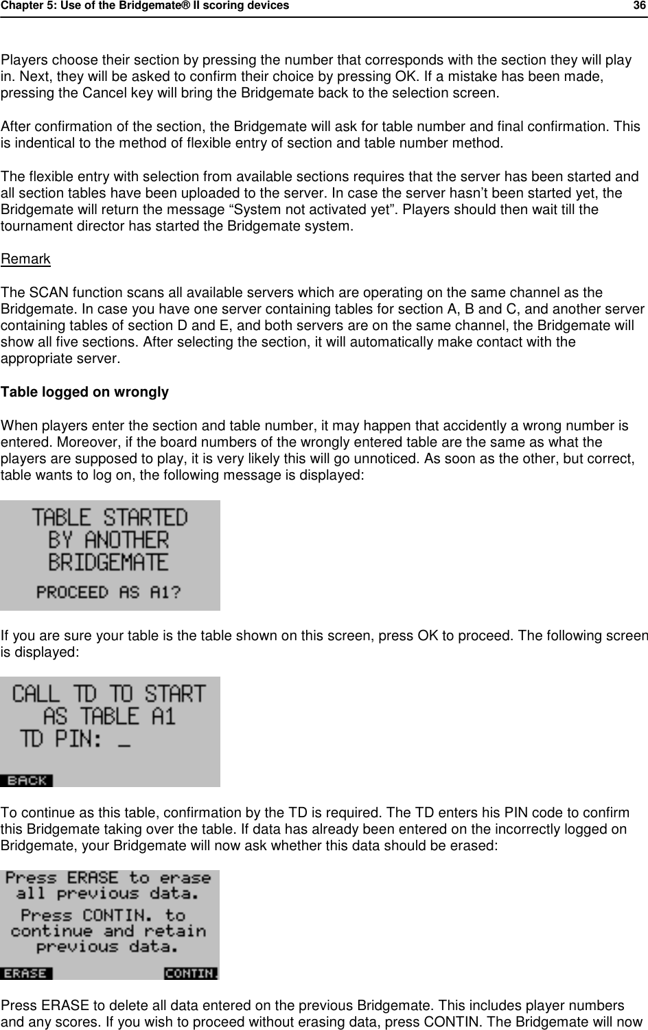 Chapter 5: Use of the Bridgemate&reg; II scoring devices           36  Players choose their section by pressing the number that corresponds with the section they will play in. Next, they will be asked to confirm their choice by pressing OK. If a mistake has been made, pressing the Cancel key will bring the Bridgemate back to the selection screen. After confirmation of the section, the Bridgemate will ask for table number and final confirmation. This is indentical to the method of flexible entry of section and table number method. The flexible entry with selection from available sections requires that the server has been started and all section tables have been uploaded to the server. In case the server hasn&rsquo;t been started yet, the Bridgemate will return the message &ldquo;System not activated yet&rdquo;. Players should then wait till the tournament director has started the Bridgemate system. Remark The SCAN function scans all available servers which are operating on the same channel as the Bridgemate. In case you have one server containing tables for section A, B and C, and another server containing tables of section D and E, and both servers are on the same channel, the Bridgemate will show all five sections. After selecting the section, it will automatically make contact with the appropriate server. Table logged on wrongly When players enter the section and table number, it may happen that accidently a wrong number is entered. Moreover, if the board numbers of the wrongly entered table are the same as what the players are supposed to play, it is very likely this will go unnoticed. As soon as the other, but correct, table wants to log on, the following message is displayed:  If you are sure your table is the table shown on this screen, press OK to proceed. The following screen is displayed:  To continue as this table, confirmation by the TD is required. The TD enters his PIN code to confirm this Bridgemate taking over the table. If data has already been entered on the incorrectly logged on  Bridgemate, your Bridgemate will now ask whether this data should be erased:  Press ERASE to delete all data entered on the previous Bridgemate. This includes player numbers and any scores. If you wish to proceed without erasing data, press CONTIN. The Bridgemate will now 