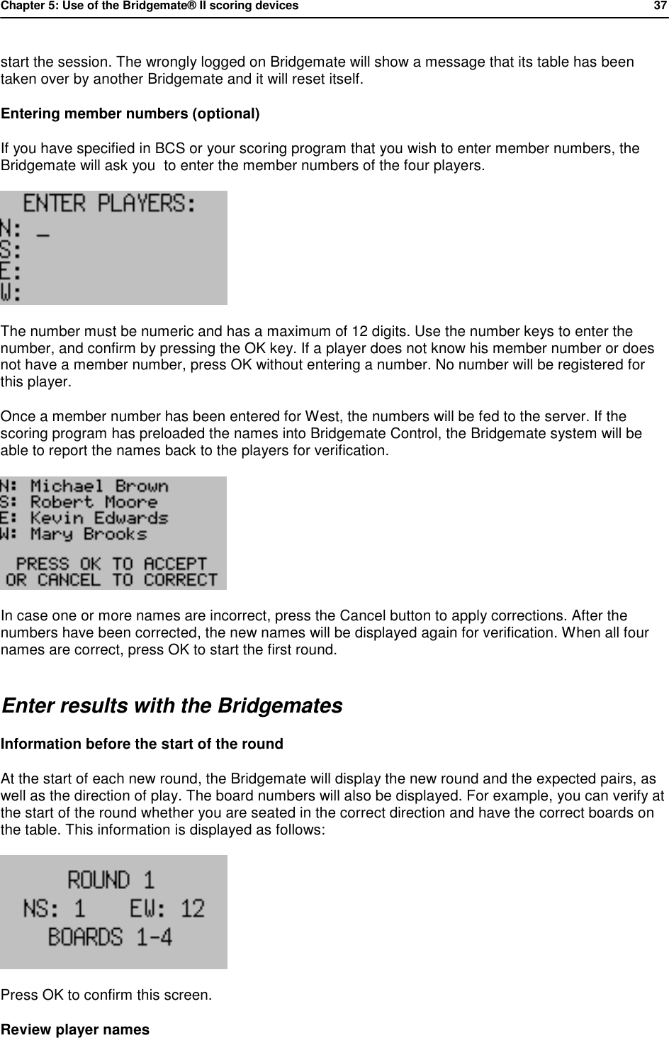 Chapter 5: Use of the Bridgemate&reg; II scoring devices           37  start the session. The wrongly logged on Bridgemate will show a message that its table has been taken over by another Bridgemate and it will reset itself. Entering member numbers (optional) If you have specified in BCS or your scoring program that you wish to enter member numbers, the Bridgemate will ask you  to enter the member numbers of the four players.   The number must be numeric and has a maximum of 12 digits. Use the number keys to enter the number, and confirm by pressing the OK key. If a player does not know his member number or does not have a member number, press OK without entering a number. No number will be registered for this player. Once a member number has been entered for West, the numbers will be fed to the server. If the scoring program has preloaded the names into Bridgemate Control, the Bridgemate system will be able to report the names back to the players for verification.   In case one or more names are incorrect, press the Cancel button to apply corrections. After the numbers have been corrected, the new names will be displayed again for verification. When all four names are correct, press OK to start the first round. Enter results with the Bridgemates Information before the start of the round  At the start of each new round, the Bridgemate will display the new round and the expected pairs, as well as the direction of play. The board numbers will also be displayed. For example, you can verify at the start of the round whether you are seated in the correct direction and have the correct boards on the table. This information is displayed as follows:  Press OK to confirm this screen. Review player names 