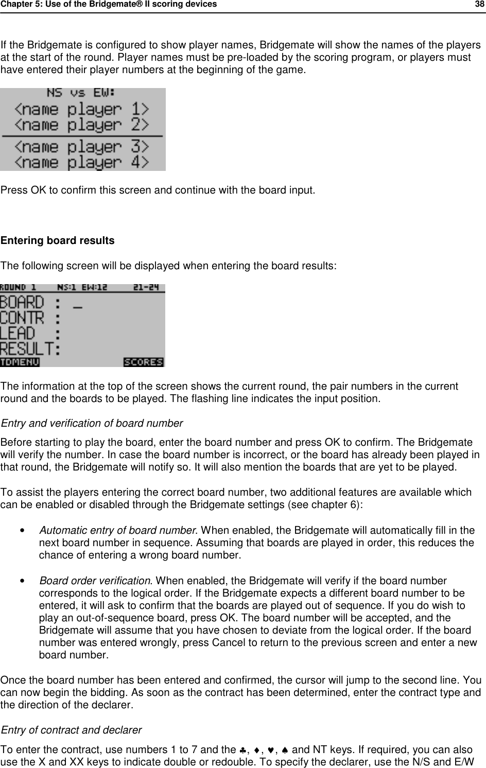 Chapter 5: Use of the Bridgemate&reg; II scoring devices           38  If the Bridgemate is configured to show player names, Bridgemate will show the names of the players at the start of the round. Player names must be pre-loaded by the scoring program, or players must have entered their player numbers at the beginning of the game.  Press OK to confirm this screen and continue with the board input.  Entering board results The following screen will be displayed when entering the board results:  The information at the top of the screen shows the current round, the pair numbers in the current round and the boards to be played. The flashing line indicates the input position. Entry and verification of board number Before starting to play the board, enter the board number and press OK to confirm. The Bridgemate will verify the number. In case the board number is incorrect, or the board has already been played in that round, the Bridgemate will notify so. It will also mention the boards that are yet to be played. To assist the players entering the correct board number, two additional features are available which can be enabled or disabled through the Bridgemate settings (see chapter 6): &bull; Automatic entry of board number. When enabled, the Bridgemate will automatically fill in the next board number in sequence. Assuming that boards are played in order, this reduces the chance of entering a wrong board number.  &bull; Board order verification. When enabled, the Bridgemate will verify if the board number corresponds to the logical order. If the Bridgemate expects a different board number to be entered, it will ask to confirm that the boards are played out of sequence. If you do wish to play an out-of-sequence board, press OK. The board number will be accepted, and the Bridgemate will assume that you have chosen to deviate from the logical order. If the board number was entered wrongly, press Cancel to return to the previous screen and enter a new board number. Once the board number has been entered and confirmed, the cursor will jump to the second line. You can now begin the bidding. As soon as the contract has been determined, enter the contract type and the direction of the declarer.  Entry of contract and declarer To enter the contract, use numbers 1 to 7 and the &clubs;, &diams;, &hearts;, &spades; and NT keys. If required, you can also use the X and XX keys to indicate double or redouble. To specify the declarer, use the N/S and E/W 