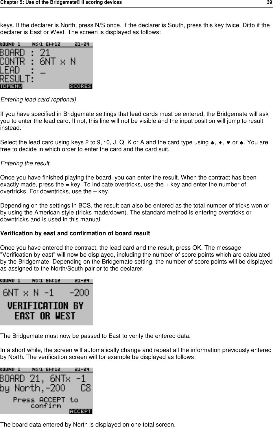 Chapter 5: Use of the Bridgemate&reg; II scoring devices           39  keys. If the declarer is North, press N/S once. If the declarer is South, press this key twice. Ditto if the declarer is East or West. The screen is displayed as follows:   Entering lead card (optional) If you have specified in Bridgemate settings that lead cards must be entered, the Bridgemate will ask you to enter the lead card. If not, this line will not be visible and the input position will jump to result instead. Select the lead card using keys 2 to 9, 10, J, Q, K or A and the card type using &clubs;, &diams;, &hearts; or &spades;. You are free to decide in which order to enter the card and the card suit. Entering the result Once you have finished playing the board, you can enter the result. When the contract has been exactly made, press the = key. To indicate overtricks, use the + key and enter the number of overtricks. For downtricks, use the &ndash; key. Depending on the settings in BCS, the result can also be entered as the total number of tricks won or by using the American style (tricks made/down). The standard method is entering overtricks or downtricks and is used in this manual. Verification by east and confirmation of board result Once you have entered the contract, the lead card and the result, press OK. The message "Verification by east" will now be displayed, including the number of score points which are calculated by the Bridgemate. Depending on the Bridgemate setting, the number of score points will be displayed as assigned to the North/South pair or to the declarer.  The Bridgemate must now be passed to East to verify the entered data.  In a short while, the screen will automatically change and repeat all the information previously entered by North. The verification screen will for example be displayed as follows:  The board data entered by North is displayed on one total screen.  