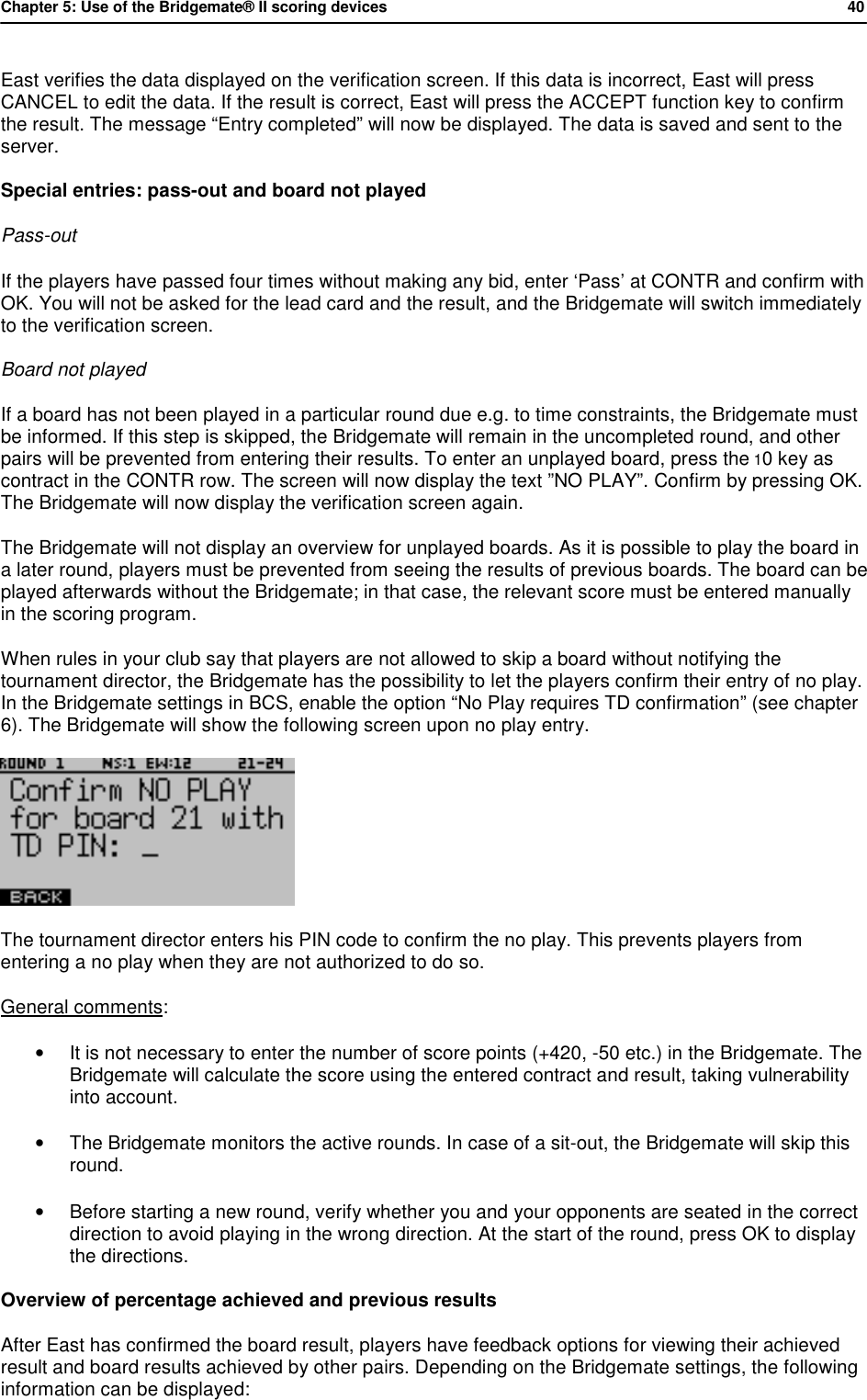 Chapter 5: Use of the Bridgemate&reg; II scoring devices           40  East verifies the data displayed on the verification screen. If this data is incorrect, East will press CANCEL to edit the data. If the result is correct, East will press the ACCEPT function key to confirm the result. The message &ldquo;Entry completed&rdquo; will now be displayed. The data is saved and sent to the server. Special entries: pass-out and board not played Pass-out If the players have passed four times without making any bid, enter &lsquo;Pass&rsquo; at CONTR and confirm with OK. You will not be asked for the lead card and the result, and the Bridgemate will switch immediately to the verification screen. Board not played If a board has not been played in a particular round due e.g. to time constraints, the Bridgemate must be informed. If this step is skipped, the Bridgemate will remain in the uncompleted round, and other pairs will be prevented from entering their results. To enter an unplayed board, press the 10 key as contract in the CONTR row. The screen will now display the text &rdquo;NO PLAY&rdquo;. Confirm by pressing OK. The Bridgemate will now display the verification screen again. The Bridgemate will not display an overview for unplayed boards. As it is possible to play the board in a later round, players must be prevented from seeing the results of previous boards. The board can be played afterwards without the Bridgemate; in that case, the relevant score must be entered manually in the scoring program. When rules in your club say that players are not allowed to skip a board without notifying the tournament director, the Bridgemate has the possibility to let the players confirm their entry of no play. In the Bridgemate settings in BCS, enable the option &ldquo;No Play requires TD confirmation&rdquo; (see chapter 6). The Bridgemate will show the following screen upon no play entry.  The tournament director enters his PIN code to confirm the no play. This prevents players from entering a no play when they are not authorized to do so. General comments: &bull; It is not necessary to enter the number of score points (+420, -50 etc.) in the Bridgemate. The Bridgemate will calculate the score using the entered contract and result, taking vulnerability into account. &bull; The Bridgemate monitors the active rounds. In case of a sit-out, the Bridgemate will skip this round. &bull; Before starting a new round, verify whether you and your opponents are seated in the correct direction to avoid playing in the wrong direction. At the start of the round, press OK to display the directions. Overview of percentage achieved and previous results After East has confirmed the board result, players have feedback options for viewing their achieved result and board results achieved by other pairs. Depending on the Bridgemate settings, the following information can be displayed: 