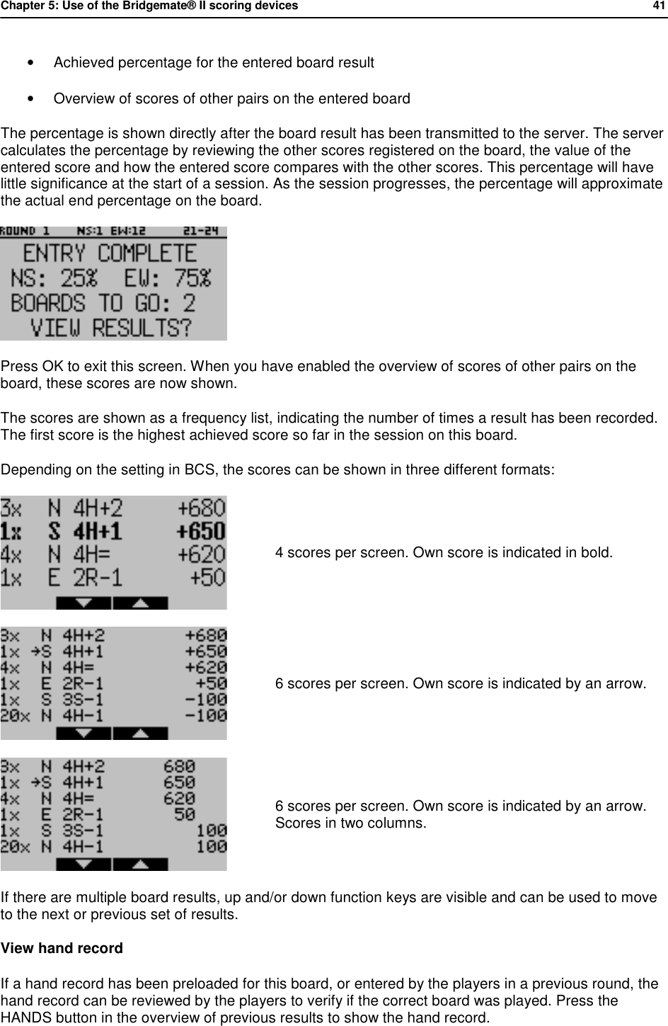 Chapter 5: Use of the Bridgemate&reg; II scoring devices           41  &bull; Achieved percentage for the entered board result &bull; Overview of scores of other pairs on the entered board The percentage is shown directly after the board result has been transmitted to the server. The server calculates the percentage by reviewing the other scores registered on the board, the value of the entered score and how the entered score compares with the other scores. This percentage will have little significance at the start of a session. As the session progresses, the percentage will approximate the actual end percentage on the board.  Press OK to exit this screen. When you have enabled the overview of scores of other pairs on the board, these scores are now shown. The scores are shown as a frequency list, indicating the number of times a result has been recorded. The first score is the highest achieved score so far in the session on this board. Depending on the setting in BCS, the scores can be shown in three different formats:  4 scores per screen. Own score is indicated in bold.  6 scores per screen. Own score is indicated by an arrow.  6 scores per screen. Own score is indicated by an arrow. Scores in two columns. If there are multiple board results, up and/or down function keys are visible and can be used to move to the next or previous set of results. View hand record If a hand record has been preloaded for this board, or entered by the players in a previous round, the hand record can be reviewed by the players to verify if the correct board was played. Press the HANDS button in the overview of previous results to show the hand record. 