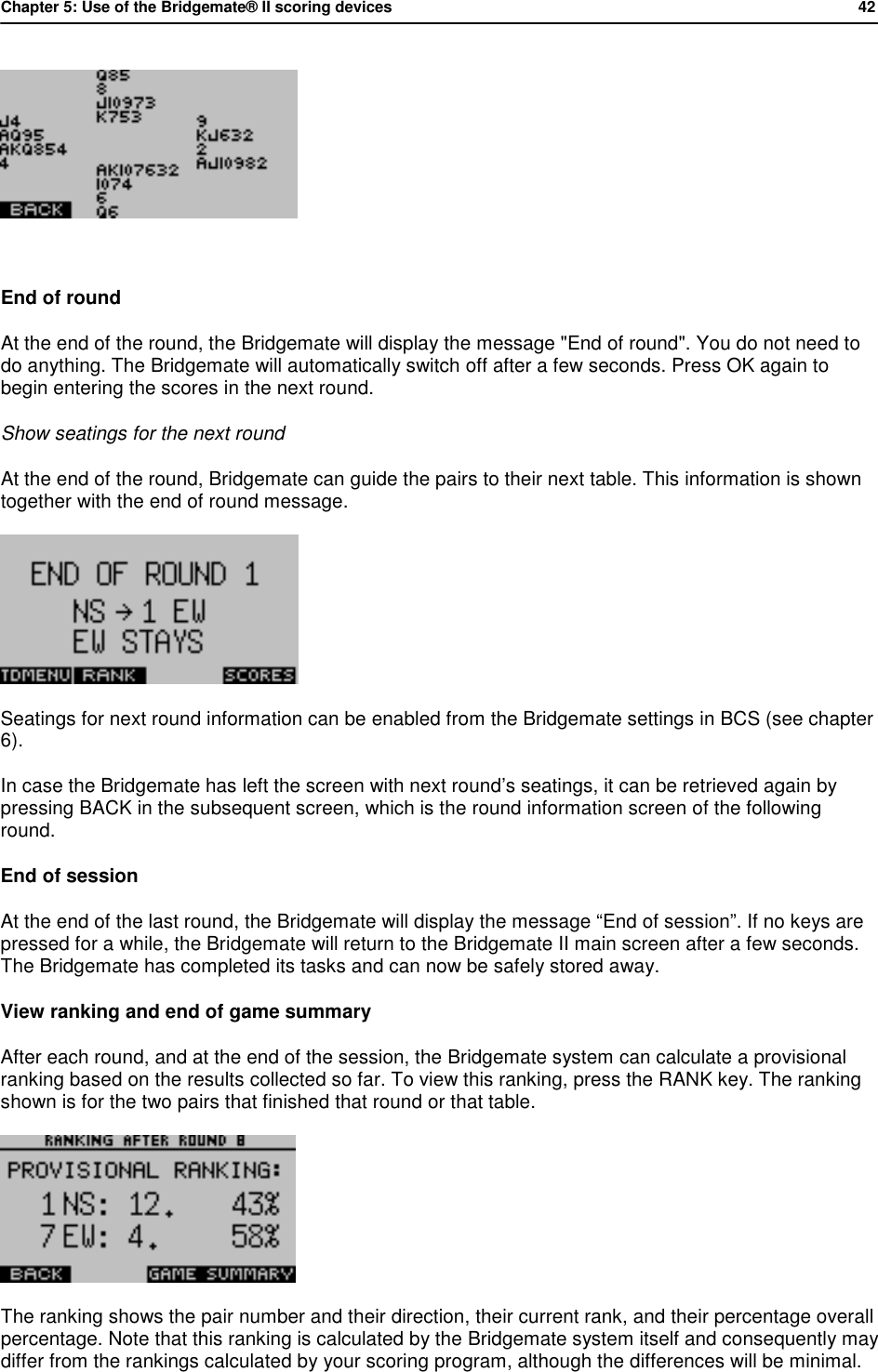 Chapter 5: Use of the Bridgemate&reg; II scoring devices           42    End of round  At the end of the round, the Bridgemate will display the message "End of round". You do not need to do anything. The Bridgemate will automatically switch off after a few seconds. Press OK again to begin entering the scores in the next round. Show seatings for the next round At the end of the round, Bridgemate can guide the pairs to their next table. This information is shown together with the end of round message.  Seatings for next round information can be enabled from the Bridgemate settings in BCS (see chapter 6). In case the Bridgemate has left the screen with next round&rsquo;s seatings, it can be retrieved again by pressing BACK in the subsequent screen, which is the round information screen of the following round. End of session  At the end of the last round, the Bridgemate will display the message &ldquo;End of session&rdquo;. If no keys are pressed for a while, the Bridgemate will return to the Bridgemate II main screen after a few seconds. The Bridgemate has completed its tasks and can now be safely stored away. View ranking and end of game summary After each round, and at the end of the session, the Bridgemate system can calculate a provisional ranking based on the results collected so far. To view this ranking, press the RANK key. The ranking shown is for the two pairs that finished that round or that table.  The ranking shows the pair number and their direction, their current rank, and their percentage overall percentage. Note that this ranking is calculated by the Bridgemate system itself and consequently may differ from the rankings calculated by your scoring program, although the differences will be minimal. 