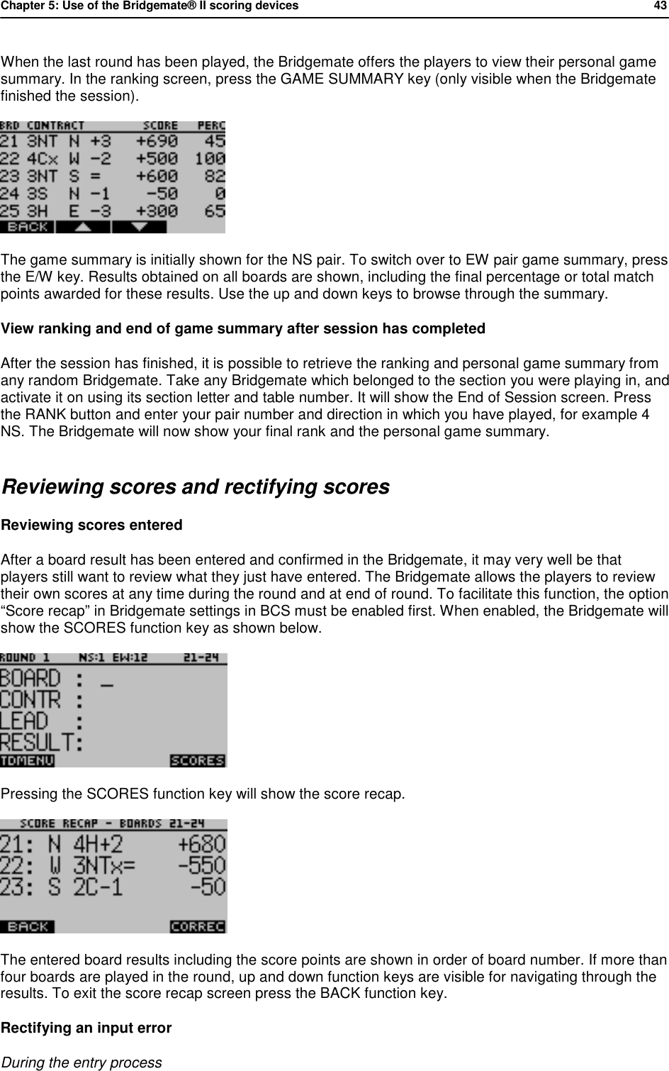 Chapter 5: Use of the Bridgemate&reg; II scoring devices           43  When the last round has been played, the Bridgemate offers the players to view their personal game summary. In the ranking screen, press the GAME SUMMARY key (only visible when the Bridgemate finished the session).  The game summary is initially shown for the NS pair. To switch over to EW pair game summary, press the E/W key. Results obtained on all boards are shown, including the final percentage or total match points awarded for these results. Use the up and down keys to browse through the summary. View ranking and end of game summary after session has completed After the session has finished, it is possible to retrieve the ranking and personal game summary from any random Bridgemate. Take any Bridgemate which belonged to the section you were playing in, and activate it on using its section letter and table number. It will show the End of Session screen. Press the RANK button and enter your pair number and direction in which you have played, for example 4 NS. The Bridgemate will now show your final rank and the personal game summary. Reviewing scores and rectifying scores Reviewing scores entered After a board result has been entered and confirmed in the Bridgemate, it may very well be that players still want to review what they just have entered. The Bridgemate allows the players to review their own scores at any time during the round and at end of round. To facilitate this function, the option &ldquo;Score recap&rdquo; in Bridgemate settings in BCS must be enabled first. When enabled, the Bridgemate will show the SCORES function key as shown below.   Pressing the SCORES function key will show the score recap.  The entered board results including the score points are shown in order of board number. If more than four boards are played in the round, up and down function keys are visible for navigating through the results. To exit the score recap screen press the BACK function key. Rectifying an input error During the entry process 
