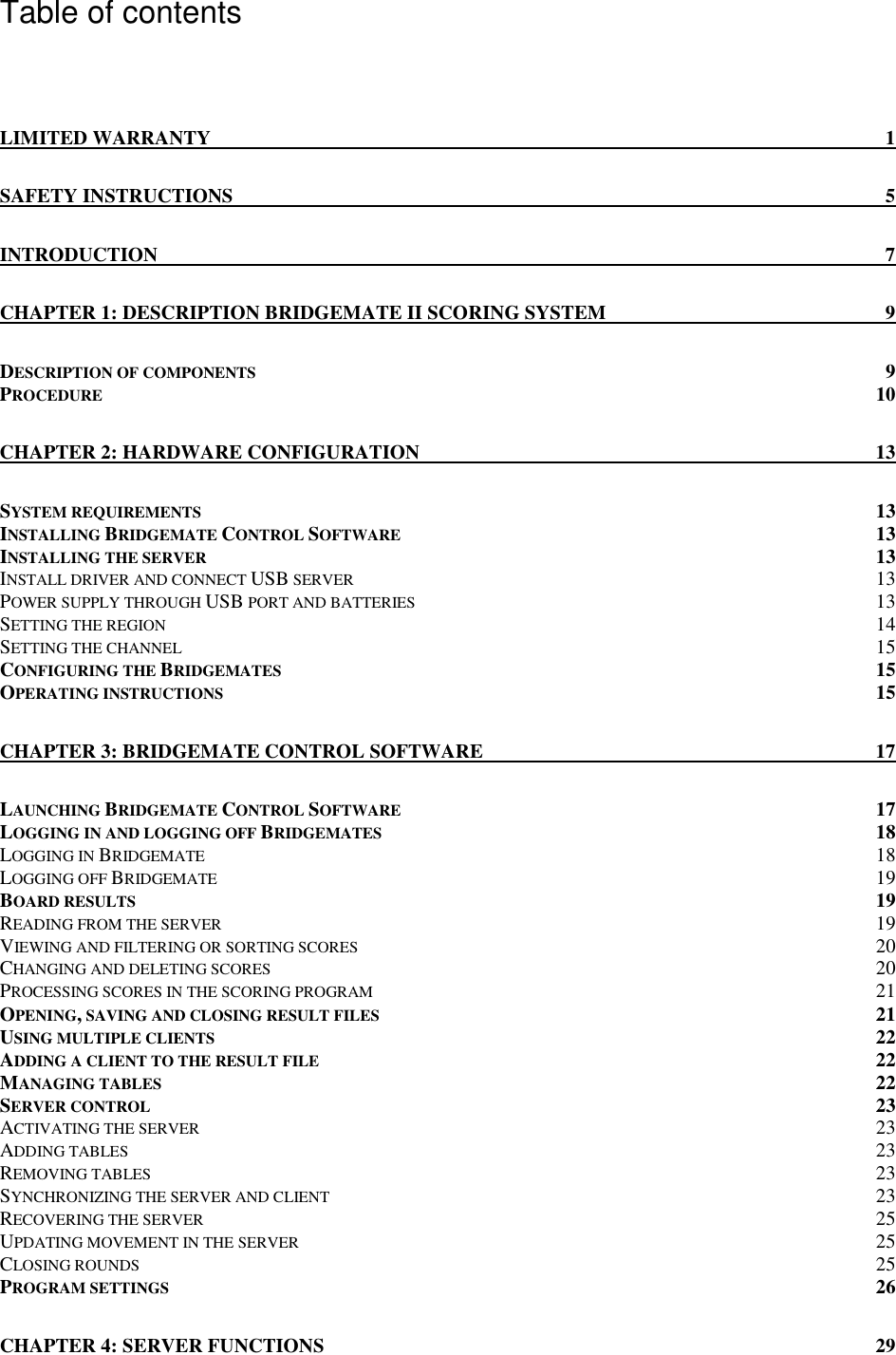   Table of contents  LIMITED WARRANTY 1 SAFETY INSTRUCTIONS 5 INTRODUCTION 7 CHAPTER 1: DESCRIPTION BRIDGEMATE II SCORING SYSTEM 9 DESCRIPTION OF COMPONENTS 9 PROCEDURE 10 CHAPTER 2: HARDWARE CONFIGURATION 13 SYSTEM REQUIREMENTS 13 INSTALLING BRIDGEMATE CONTROL SOFTWARE 13 INSTALLING THE SERVER 13 INSTALL DRIVER AND CONNECT USB SERVER 13 POWER SUPPLY THROUGH USB PORT AND BATTERIES 13 SETTING THE REGION 14 SETTING THE CHANNEL 15 CONFIGURING THE BRIDGEMATES 15 OPERATING INSTRUCTIONS 15 CHAPTER 3: BRIDGEMATE CONTROL SOFTWARE 17 LAUNCHING BRIDGEMATE CONTROL SOFTWARE 17 LOGGING IN AND LOGGING OFF BRIDGEMATES 18 LOGGING IN BRIDGEMATE 18 LOGGING OFF BRIDGEMATE 19 BOARD RESULTS 19 READING FROM THE SERVER 19 VIEWING AND FILTERING OR SORTING SCORES 20 CHANGING AND DELETING SCORES 20 PROCESSING SCORES IN THE SCORING PROGRAM 21 OPENING, SAVING AND CLOSING RESULT FILES 21 USING MULTIPLE CLIENTS 22 ADDING A CLIENT TO THE RESULT FILE 22 MANAGING TABLES 22 SERVER CONTROL 23 ACTIVATING THE SERVER 23 ADDING TABLES 23 REMOVING TABLES 23 SYNCHRONIZING THE SERVER AND CLIENT 23 RECOVERING THE SERVER 25 UPDATING MOVEMENT IN THE SERVER 25 CLOSING ROUNDS 25 PROGRAM SETTINGS 26 CHAPTER 4: SERVER FUNCTIONS 29 