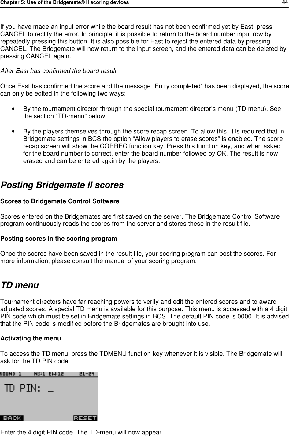 Chapter 5: Use of the Bridgemate&reg; II scoring devices           44  If you have made an input error while the board result has not been confirmed yet by East, press CANCEL to rectify the error. In principle, it is possible to return to the board number input row by repeatedly pressing this button. It is also possible for East to reject the entered data by pressing CANCEL. The Bridgemate will now return to the input screen, and the entered data can be deleted by pressing CANCEL again. After East has confirmed the board result Once East has confirmed the score and the message &ldquo;Entry completed&rdquo; has been displayed, the score can only be edited in the following two ways: &bull; By the tournament director through the special tournament director&rsquo;s menu (TD-menu). See the section &ldquo;TD-menu&rdquo; below. &bull; By the players themselves through the score recap screen. To allow this, it is required that in Bridgemate settings in BCS the option &ldquo;Allow players to erase scores&rdquo; is enabled. The score recap screen will show the CORREC function key. Press this function key, and when asked for the board number to correct, enter the board number followed by OK. The result is now erased and can be entered again by the players. Posting Bridgemate II scores Scores to Bridgemate Control Software Scores entered on the Bridgemates are first saved on the server. The Bridgemate Control Software program continuously reads the scores from the server and stores these in the result file. Posting scores in the scoring program Once the scores have been saved in the result file, your scoring program can post the scores. For more information, please consult the manual of your scoring program. TD menu Tournament directors have far-reaching powers to verify and edit the entered scores and to award adjusted scores. A special TD menu is available for this purpose. This menu is accessed with a 4 digit PIN code which must be set in Bridgemate settings in BCS. The default PIN code is 0000. It is advised that the PIN code is modified before the Bridgemates are brought into use. Activating the menu To access the TD menu, press the TDMENU function key whenever it is visible. The Bridgemate will ask for the TD PIN code.  Enter the 4 digit PIN code. The TD-menu will now appear. 
