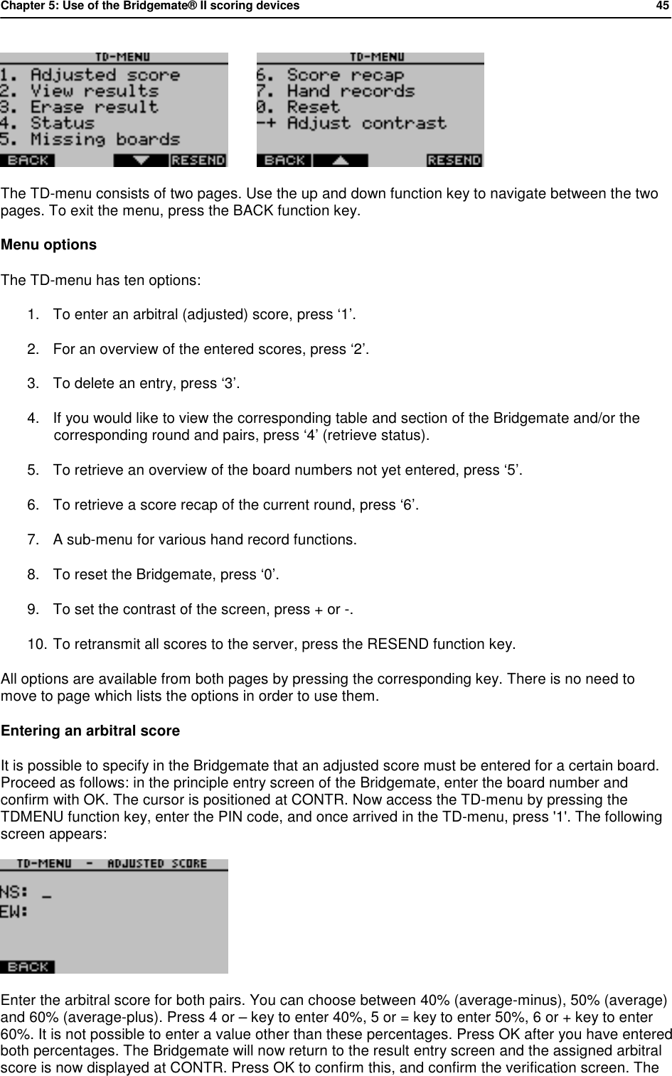 Chapter 5: Use of the Bridgemate&reg; II scoring devices           45           The TD-menu consists of two pages. Use the up and down function key to navigate between the two pages. To exit the menu, press the BACK function key. Menu options The TD-menu has ten options:  1. To enter an arbitral (adjusted) score, press &lsquo;1&rsquo;. 2. For an overview of the entered scores, press &lsquo;2&rsquo;. 3. To delete an entry, press &lsquo;3&rsquo;. 4. If you would like to view the corresponding table and section of the Bridgemate and/or the corresponding round and pairs, press &lsquo;4&rsquo; (retrieve status). 5. To retrieve an overview of the board numbers not yet entered, press &lsquo;5&rsquo;. 6. To retrieve a score recap of the current round, press &lsquo;6&rsquo;. 7. A sub-menu for various hand record functions. 8. To reset the Bridgemate, press &lsquo;0&rsquo;. 9. To set the contrast of the screen, press + or -. 10. To retransmit all scores to the server, press the RESEND function key. All options are available from both pages by pressing the corresponding key. There is no need to move to page which lists the options in order to use them. Entering an arbitral score It is possible to specify in the Bridgemate that an adjusted score must be entered for a certain board. Proceed as follows: in the principle entry screen of the Bridgemate, enter the board number and confirm with OK. The cursor is positioned at CONTR. Now access the TD-menu by pressing the TDMENU function key, enter the PIN code, and once arrived in the TD-menu, press '1'. The following screen appears:  Enter the arbitral score for both pairs. You can choose between 40% (average-minus), 50% (average) and 60% (average-plus). Press 4 or &ndash; key to enter 40%, 5 or = key to enter 50%, 6 or + key to enter 60%. It is not possible to enter a value other than these percentages. Press OK after you have entered both percentages. The Bridgemate will now return to the result entry screen and the assigned arbitral score is now displayed at CONTR. Press OK to confirm this, and confirm the verification screen. The 