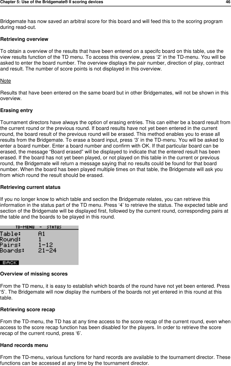 Chapter 5: Use of the Bridgemate&reg; II scoring devices           46  Bridgemate has now saved an arbitral score for this board and will feed this to the scoring program during read-out. Retrieving overview To obtain a overview of the results that have been entered on a specifc board on this table, use the view results function of the TD menu. To access this overview, press &lsquo;2&rsquo; in the TD-menu. You will be asked to enter the board number. The overview displays the pair number, direction of play, contract and result. The number of score points is not displayed in this overview. Note Results that have been entered on the same board but in other Bridgemates, will not be shown in this overview. Erasing entry Tournament directors have always the option of erasing entries. This can either be a board result from the current round or the previous round. If board results have not yet been entered in the current round, the board result of the previous round will be erased. This method enables you to erase all results from the Bridgemate. To erase a board input, press &lsquo;3&rsquo; in the TD-menu. You will be asked to enter a board number. Enter a board number and confirm with OK. If that particular board can be erased, the message &ldquo;Board erased&rdquo; will be displayed to indicate that the entered result has been erased. If the board has not yet been played, or not played on this table in the current or previous round, the Bridgemate will return a message saying that no results could be found for that board number. When the board has been played multiple times on that table, the Bridgemate will ask you from which round the result should be erased. Retrieving current status If you no longer know to which table and section the Bridgemate relates, you can retrieve this information in the status part of the TD menu. Press &lsquo;4&rsquo; to retrieve the status. The expected table and section of the Bridgemate will be displayed first, followed by the current round, corresponding pairs at the table and the boards to be played in this round.  Overview of missing scores From the TD menu, it is easy to establish which boards of the round have not yet been entered. Press &lsquo;5&rsquo;. The Bridgemate will now display the numbers of the boards not yet entered in this round at this table. Retrieving score recap From the TD-menu, the TD has at any time access to the score recap of the current round, even when access to the score recap function has been disabled for the players. In order to retrieve the score recap of the current round, press &lsquo;6&rsquo;. Hand records menu From the TD-menu, various functions for hand records are available to the tournament director. These functions can be accessed at any time by the tournament director. 