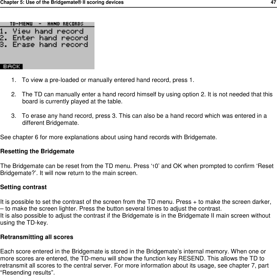 Chapter 5: Use of the Bridgemate&reg; II scoring devices           47   1. To view a pre-loaded or manually entered hand record, press 1.  2. The TD can manually enter a hand record himself by using option 2. It is not needed that this board is currently played at the table. 3. To erase any hand record, press 3. This can also be a hand record which was entered in a different Bridgemate. See chapter 6 for more explanations about using hand records with Bridgemate. Resetting the Bridgemate The Bridgemate can be reset from the TD menu. Press &lsquo;10&rsquo; and OK when prompted to confirm &lsquo;Reset Bridgemate?&rsquo;. It will now return to the main screen. Setting contrast It is possible to set the contrast of the screen from the TD menu. Press + to make the screen darker,  &ndash; to make the screen lighter. Press the button several times to adjust the contrast.  It is also possible to adjust the contrast if the Bridgemate is in the Bridgemate II main screen without using the TD-key. Retransmitting all scores Each score entered in the Bridgemate is stored in the Bridgemate&rsquo;s internal memory. When one or more scores are entered, the TD-menu will show the function key RESEND. This allows the TD to retransmit all scores to the central server. For more information about its usage, see chapter 7, part &ldquo;Resending results&rdquo;.