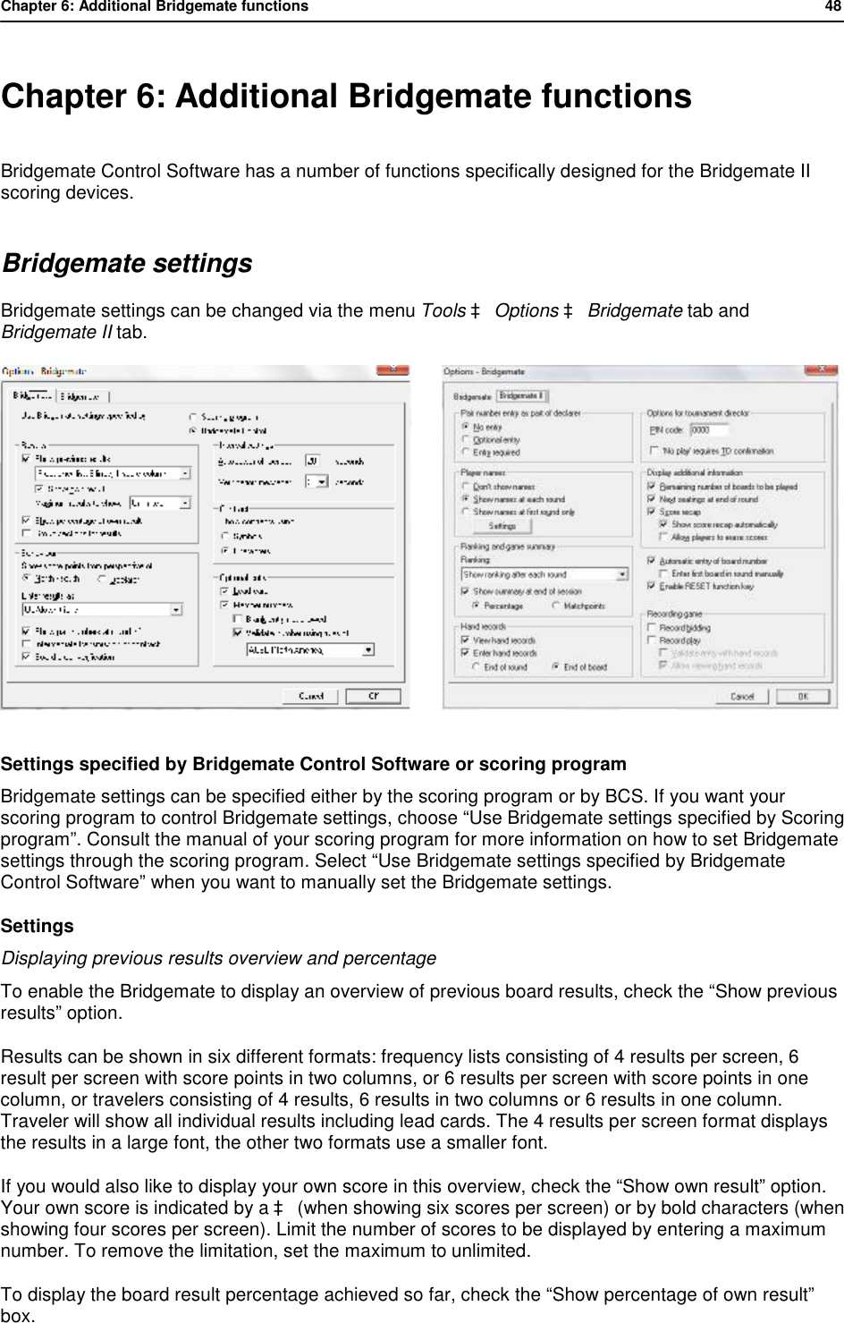 Chapter 6: Additional Bridgemate functions           48   Chapter 6: Additional Bridgemate functions Bridgemate Control Software has a number of functions specifically designed for the Bridgemate II scoring devices. Bridgemate settings Bridgemate settings can be changed via the menu Tools &agrave; Options &agrave; Bridgemate tab and Bridgemate II tab.          Settings specified by Bridgemate Control Software or scoring program Bridgemate settings can be specified either by the scoring program or by BCS. If you want your scoring program to control Bridgemate settings, choose &ldquo;Use Bridgemate settings specified by Scoring program&rdquo;. Consult the manual of your scoring program for more information on how to set Bridgemate settings through the scoring program. Select &ldquo;Use Bridgemate settings specified by Bridgemate Control Software&rdquo; when you want to manually set the Bridgemate settings. Settings Displaying previous results overview and percentage To enable the Bridgemate to display an overview of previous board results, check the &ldquo;Show previous results&rdquo; option.  Results can be shown in six different formats: frequency lists consisting of 4 results per screen, 6 result per screen with score points in two columns, or 6 results per screen with score points in one column, or travelers consisting of 4 results, 6 results in two columns or 6 results in one column. Traveler will show all individual results including lead cards. The 4 results per screen format displays the results in a large font, the other two formats use a smaller font. If you would also like to display your own score in this overview, check the &ldquo;Show own result&rdquo; option. Your own score is indicated by a &agrave; (when showing six scores per screen) or by bold characters (when showing four scores per screen). Limit the number of scores to be displayed by entering a maximum number. To remove the limitation, set the maximum to unlimited. To display the board result percentage achieved so far, check the &ldquo;Show percentage of own result&rdquo; box. 