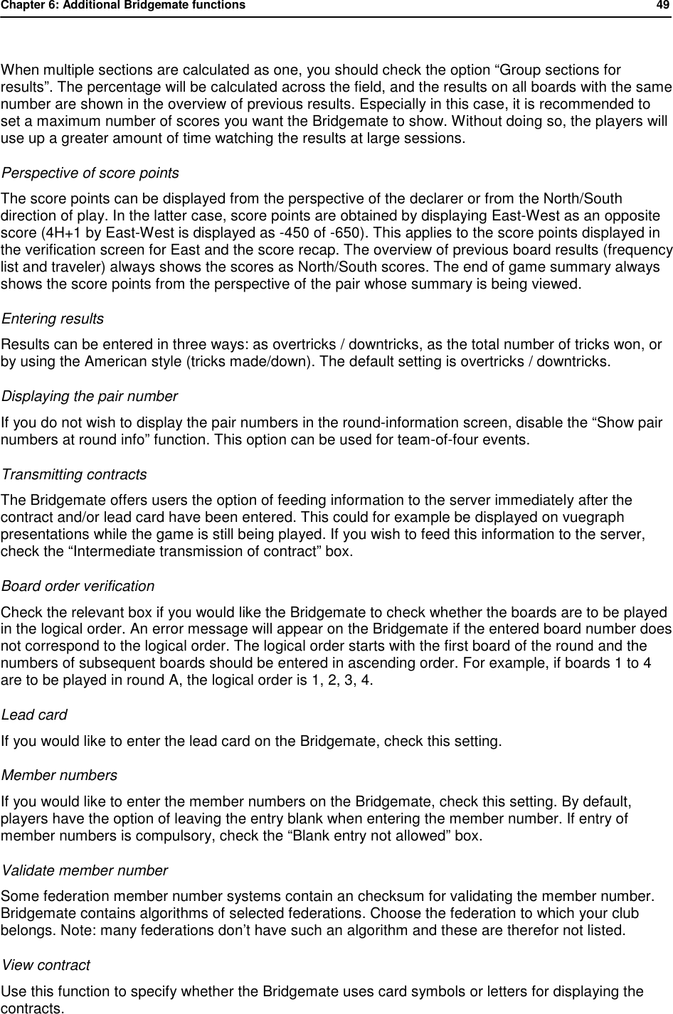 Chapter 6: Additional Bridgemate functions           49   When multiple sections are calculated as one, you should check the option &ldquo;Group sections for results&rdquo;. The percentage will be calculated across the field, and the results on all boards with the same number are shown in the overview of previous results. Especially in this case, it is recommended to set a maximum number of scores you want the Bridgemate to show. Without doing so, the players will use up a greater amount of time watching the results at large sessions. Perspective of score points The score points can be displayed from the perspective of the declarer or from the North/South direction of play. In the latter case, score points are obtained by displaying East-West as an opposite score (4H+1 by East-West is displayed as -450 of -650). This applies to the score points displayed in the verification screen for East and the score recap. The overview of previous board results (frequency list and traveler) always shows the scores as North/South scores. The end of game summary always shows the score points from the perspective of the pair whose summary is being viewed. Entering results Results can be entered in three ways: as overtricks / downtricks, as the total number of tricks won, or by using the American style (tricks made/down). The default setting is overtricks / downtricks. Displaying the pair number If you do not wish to display the pair numbers in the round-information screen, disable the &ldquo;Show pair numbers at round info&rdquo; function. This option can be used for team-of-four events.  Transmitting contracts The Bridgemate offers users the option of feeding information to the server immediately after the contract and/or lead card have been entered. This could for example be displayed on vuegraph presentations while the game is still being played. If you wish to feed this information to the server, check the &ldquo;Intermediate transmission of contract&rdquo; box.  Board order verification Check the relevant box if you would like the Bridgemate to check whether the boards are to be played in the logical order. An error message will appear on the Bridgemate if the entered board number does not correspond to the logical order. The logical order starts with the first board of the round and the numbers of subsequent boards should be entered in ascending order. For example, if boards 1 to 4 are to be played in round A, the logical order is 1, 2, 3, 4. Lead card  If you would like to enter the lead card on the Bridgemate, check this setting. Member numbers If you would like to enter the member numbers on the Bridgemate, check this setting. By default, players have the option of leaving the entry blank when entering the member number. If entry of member numbers is compulsory, check the &ldquo;Blank entry not allowed&rdquo; box.  Validate member number Some federation member number systems contain an checksum for validating the member number. Bridgemate contains algorithms of selected federations. Choose the federation to which your club belongs. Note: many federations don&rsquo;t have such an algorithm and these are therefor not listed. View contract Use this function to specify whether the Bridgemate uses card symbols or letters for displaying the contracts. 